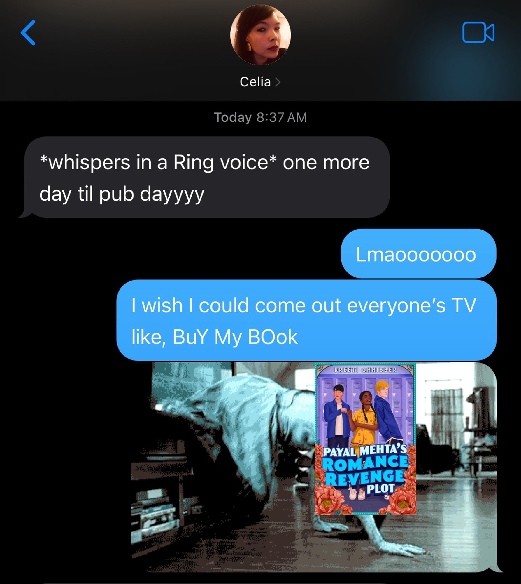 A screenshot of a text exchange btwn me and my friend Celia

Celia, at 8:37AM texted: *whispers in the Ring voice* one more day til pub dayyy

I replied: 

Lmao
I wish I could come out of everyone's TV like, "Buy my book" 

Then I attached an image of the girl from the Ring coming out of the TV except my book, Payal Mehta's Romance Revenge Plot, has been super imposed over her face