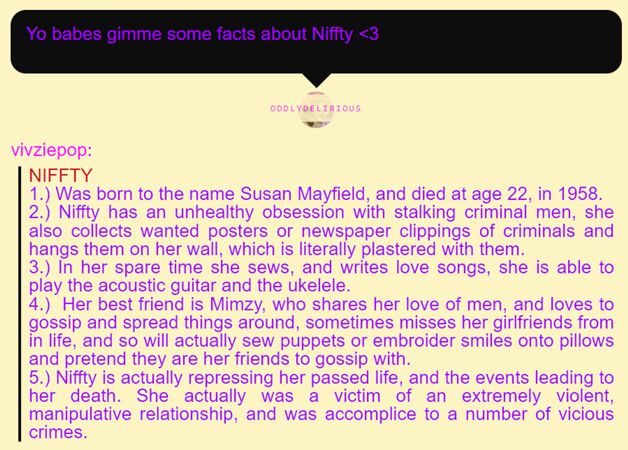 NIFFTY

1.) Was born to the name Susan Mayfield, and died at age 22, in 1958.

2.) Niffty has an unhealthy obsession with stalking criminal men, she also collects wanted posters or newspaper clippings of criminals and hangs them on her wall, which is literally plastered with them.

3.) In her spare time she sews, and writes love songs, she is able to play the acoustic guitar and the ukelele. 

4.)  Her best friend is Mimzy, who shares her love of men, and loves to gossip and spread things around, sometimes misses her girlfriends from in life, and so will actually sew puppets or embroider smiles onto pillows and pretend they are her friends to gossip with.

5.) Niffty is actually repressing her passed life, and the events leading to her death. She actually was a victim of an extremely violent, manipulative relationship, and was accomplice to a number of vicious crimes.