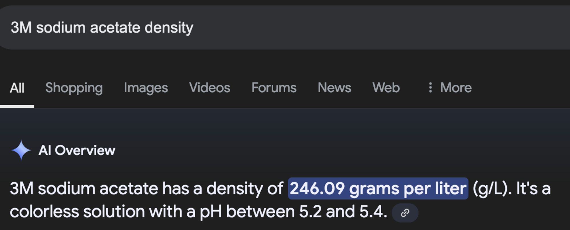 Screen shot of Google's oh-so-helpful AI overview, telling me that the density of 3 molar sodium acetate is 246.09 grams per liter.

Dear Reader: It is not. That is the amount of dry sodium acetate you add to make one liter of 3 molar solution, but is not the density.