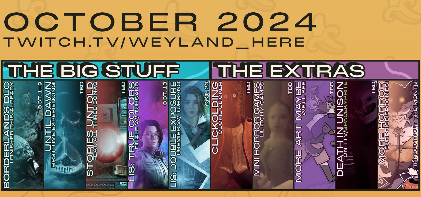 A stream roadmap for the remainder of October 2024, for the channel on Twitch, Weyland_Here. From left to right:
THE BIG STUFF
- Borderlands DLC - I finished this already. Oct. 1-9
- Until Dawn - First time experiencing! To be decided.
- Stories Untold - Featuring all three sonas. To be decided.
- Life is Strange: True Colors - Finale with Tuhsano. Oct. 13
- Life is Strange: Double Exposure - Premier with Tuhsano. Oct. 20
THE EXTRAS
- Clickolding - Cuckie clicker. To be decided.
- Mini horror games - Lil itchy games. To be decided.
- More art maybe - We'll see. To be decided.
- Death In Unison - on TTV/SpaceKyprite. Oct. 14
- More horror - Surprise spookies! Throughout the month.