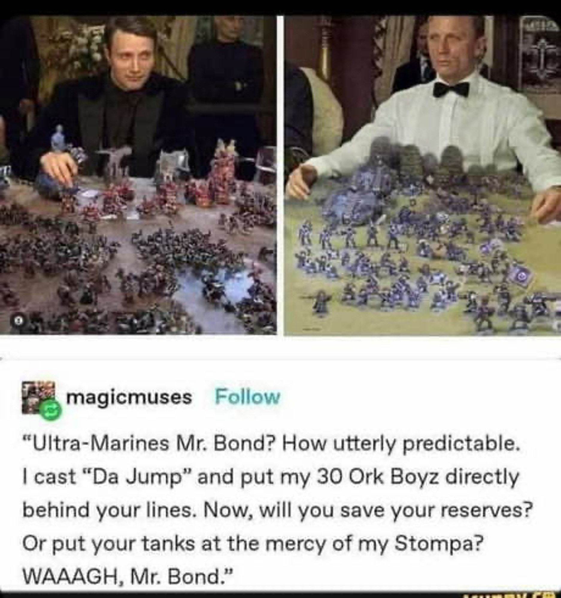 A scene from Casino Royale, but with the poker game replaced with Warhammer 40,000.
"Ultra-Marines Mr. Bond? How utterly predictable.
I cast "Da Jump" and put my 30 Ork Boyz directly behind your lines. Now, will you save your reserves?
Or put your tanks at the mercy of my Stompa?
WAAAGH, Mr. Bond."