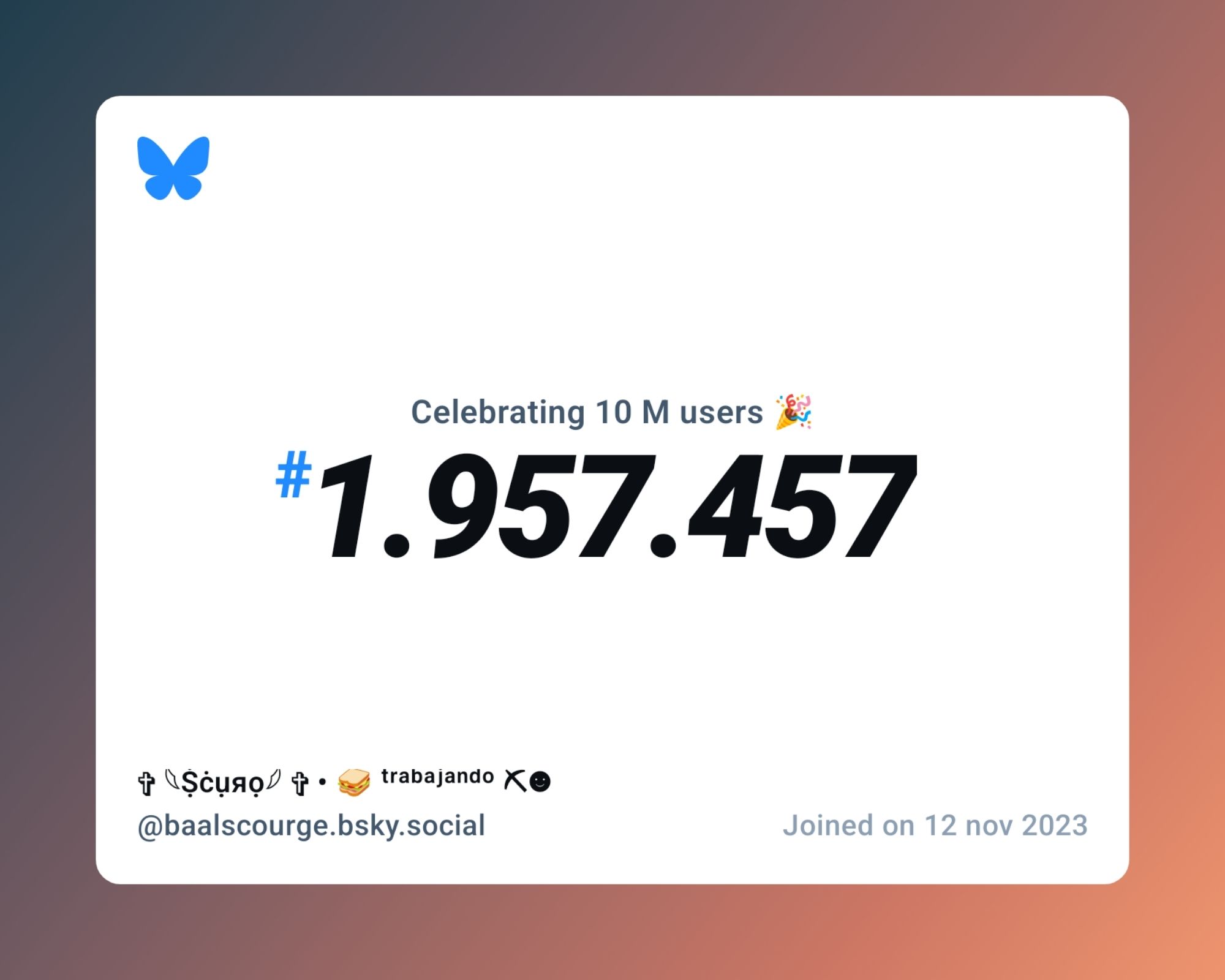 A virtual certificate with text "Celebrating 10M users on Bluesky, #1.957.457, ✞ 𓆩Ṩċụяọ𓆪⁣ ✞ • 🥪 ᵗʳᵃᵇᵃʲᵃⁿᵈᵒ ⛏☻ ‪@baalscourge.bsky.social‬, joined on 12 nov 2023"