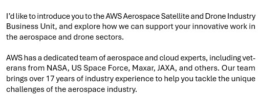 Text from email: "I’d like to introduce you to the AWS Aerospace Satellite and Drone Industry Business Unit, and explore how we can support your innovative work in the aerospace and drone sectors.

AWS has a dedicated team of aerospace and cloud experts, including veterans from NASA, US Space Force, Maxar, JAXA, and others. Our team brings over 17 years of industry experience to help you tackle the unique challenges of the aerospace industry."

The issue is that I have never worked in the aerospace and drone sectors.