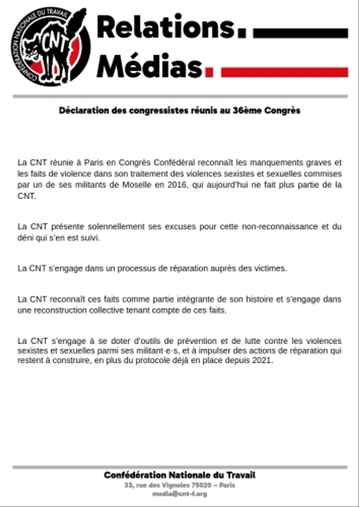 Déclaration des congressistes réunis au 36e Congrès
Version audio disponible ici : https://www.cnt-f.org/spip.php?article3629

La CNT réunie à Paris en Congrès Confédéral reconnaît les manquements graves et les faits de violence dans son traitement des violences sexistes et sexuelles commises par un de ses militants de Moselle en 2016, qui aujourd’hui ne fait plus partie de la CNT.

La CNT présente solennellement ses excuses pour cette non-reconnaissance et du déni qui s’en est suivi.

La CNT s’engage dans un processus de réparation auprès des victimes.

La CNT reconnaît ces faits comme partie intégrante de son histoire et s’engage dans une reconstruction collective tenant compte de ces faits.

La CNT s’engage à se doter d’outils de prévention et de lutte contre les violences sexistes et sexuelles parmi ses militant·e·s, et à impulser des actions de réparation qui restent à construire, en plus du protocole déjà en place depuis 2021.