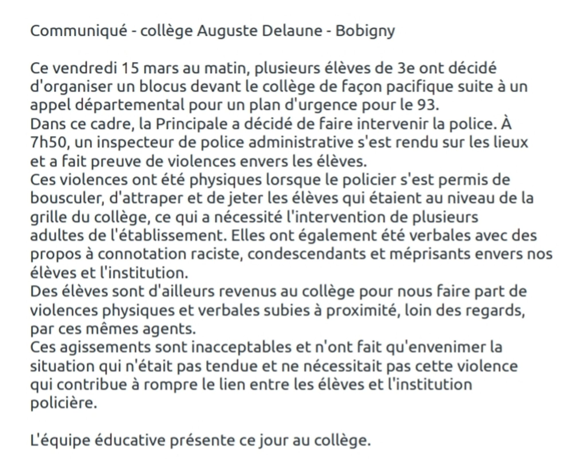 Communiqué - collège Auguste Delaune - Bobigny

Ce vendredi 15 mars au matin, plusieurs élèves de 3e ont décidé d'organiser un blocus devant le collège de façon pacifique suite à un appel départemental pour un plan d'urgence pour le 93.
Dans ce cadre, la Principale a décidé de faire intervenir la police. À 7h50, un inspecteur de police administrative s'est rendu sur les lieux et a fait preuve de violences envers les élèves. 
Ces violences ont été physiques lorsque le policier s'est permis de bousculer, d'attraper et de jeter les élèves qui étaient au niveau de la grille du collège, ce qui a nécessité l'intervention de plusieurs adultes de l'établissement. Elles ont également été verbales avec des propos à connotation raciste, condescendants et méprisants envers nos élèves et l'institution. 
Des élèves sont d'ailleurs revenus au collège pour nous faire part de violences physiques et verbales subies à proximité, loin des regards, par ces mêmes agents. 
Ces agissements sont inacceptables