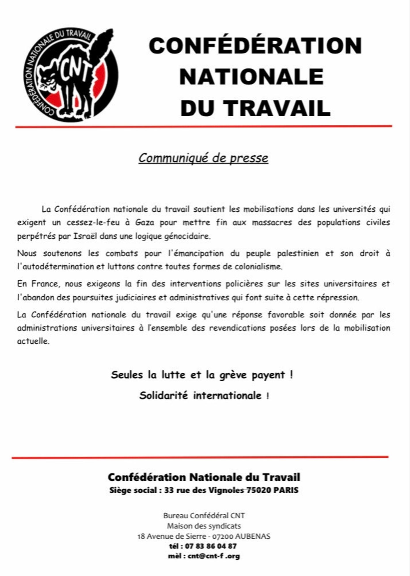 Communiqué de presse

La Confédération nationale du travail soutient les mobilisations dans les universités qui exigent un cessez-le-feu à Gaza pour mettre fin aux massacres des populations civiles perpétrés par Israël dans une logique génocidaire. 
Nous soutenons les combats pour l'émancipation du peuple palestinien et son droit à l'autodétermination et luttons contre toutes formes de colonialisme. 
En France, nous exigeons la fin des interventions policières sur les sites universitaires et l'abandon des poursuites judiciaires et administratives qui font suite à cette répression. 
La Confédération nationale du travail exige qu'une réponse favorable soit donnée par les administrations universitaires à l’ensemble des revendications posées lors de la mobilisation actuelle. 

Seules la lutte et la grève payent ! 
Solidarité internationale !