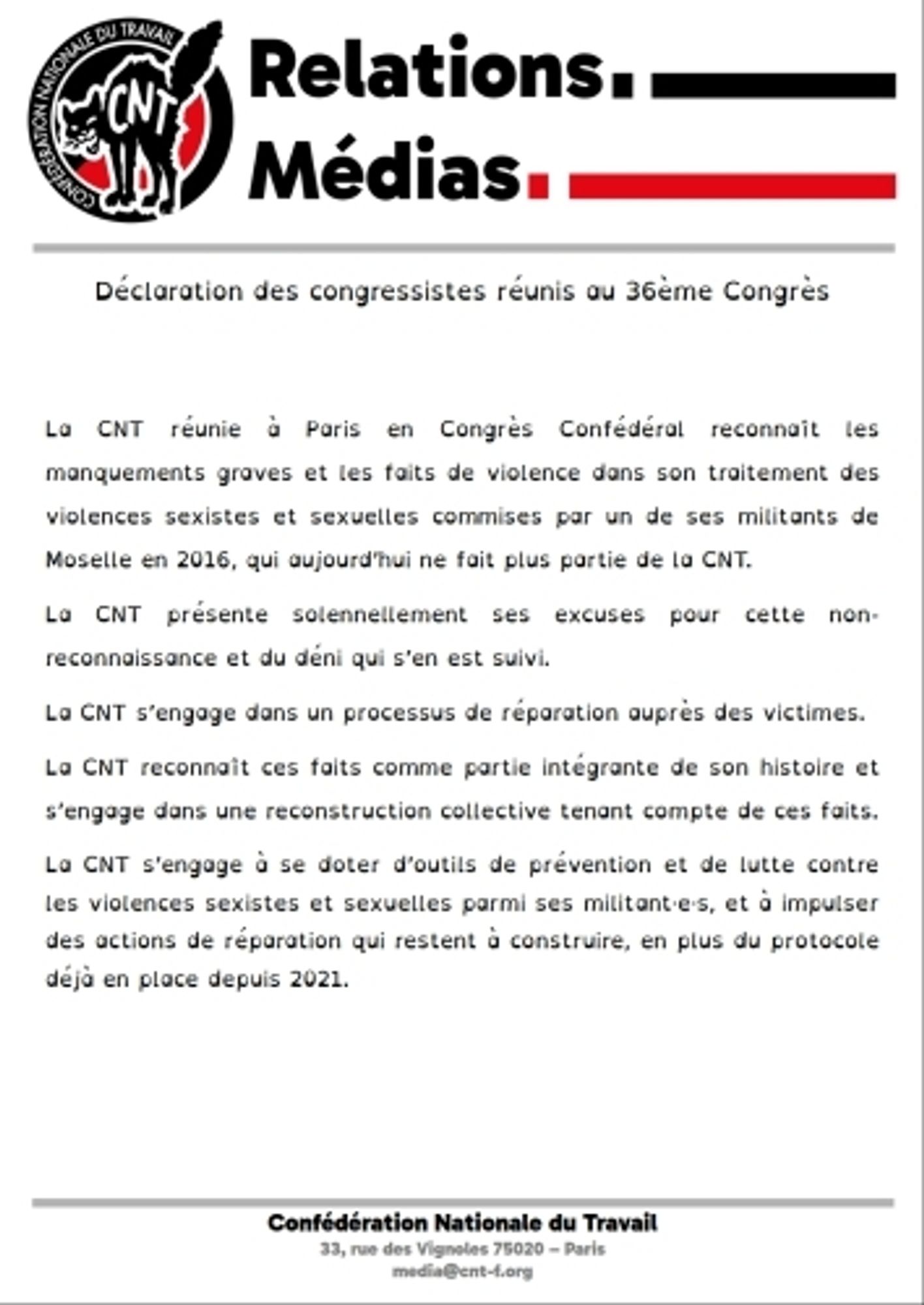 Déclaration des congressistes réunis au 36e Congrès
Version audio disponible ici : https://www.cnt-f.org/spip.php?article3629

La CNT réunie à Paris en Congrès Confédéral reconnaît les manquements graves et les faits de violence dans son traitement des violences sexistes et sexuelles commises par un de ses militants de Moselle en 2016, qui aujourd’hui ne fait plus partie de la CNT.

La CNT présente solennellement ses excuses pour cette non-reconnaissance et du déni qui s’en est suivi.

La CNT s’engage dans un processus de réparation auprès des victimes.

La CNT reconnaît ces faits comme partie intégrante de son histoire et s’engage dans une reconstruction collective tenant compte de ces faits.

La CNT s’engage à se doter d’outils de prévention et de lutte contre les violences sexistes et sexuelles parmi ses militant·e·s, et à impulser des actions de réparation qui restent à construire, en plus du protocole déjà en place depuis 2021.