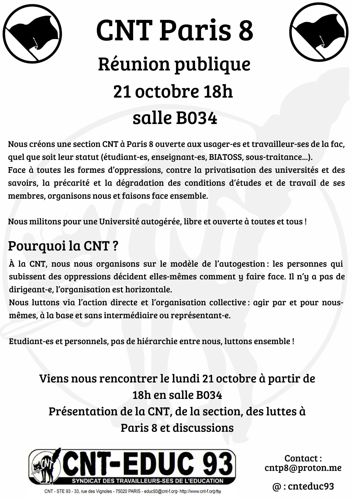 Réunion publique CNT - Lundi 21 octobre 18h salle B034
Création d'une section syndicale CNT à Paris 8

Nous créons une section syndicale CNT à Paris 8, ouvertes aux usager-es et travailleur-ses de la fac, quel que soit leur statut. Face à toutes les formes d'oppressions, contre la privatisation des universités et des savoirs, la précarité et la dégradation des conditions d'études et de travail de ses membres, organisons nous et faisons face ensemble pour une université autogérée, libre et ouvertes à toutes et tous !

Nous nous organisons sur le modèle de l'autogestion : les personnes qui subissent des oppressions décident elles-mêmes comment y faire face, il n'y a pas de dirigeant-e et l'organisation est horizontale.
Nous luttons via l'action directe et l'organisation collective : agir par et pour nous-mêmes, à la base, sans intermédiaire ou représent-es.

Etudiant-es et personnels, pas de hiérarchie entre nous, luttons ensemble !

Venez nous rencontrer le lundi 21 octobre à partie de 18h en salle B034
Présentation de la CNT, de la section Paris 8, des luttes en cours, et discussions.

Contact : cntp8@proton.me