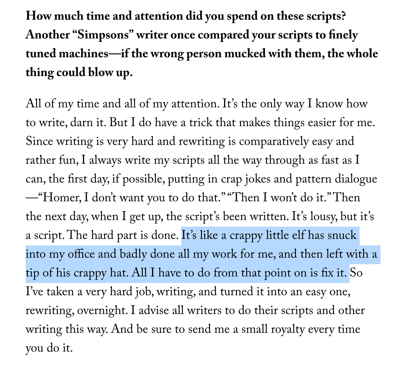 screengrab of a portion of new yorker interview with former simpson's writer john swartzwelder: 
Mike Sacks: How much time and attention did you spend on these scripts? Another “Simpsons” writer once compared your scripts to finely tuned machines—if the wrong person mucked with them, the whole thing could blow up.
Swartzwelder: All of my time and all of my attention. It’s the only way I know how to write, darn it. But I do have a trick that makes things easier for me. Since writing is very hard and rewriting is comparatively easy and rather fun, I always write my scripts all the way through as fast as I can, the first day, if possible, putting in crap jokes and pattern dialogue—“Homer, I don’t want you to do that.” “Then I won’t do it.” Then the next day, when I get up, the script’s been written. It’s lousy, but it’s a script. The hard part is done. It’s like a crappy little elf has snuck into my office and badly done all my work for me, and then left with a tip of his crappy hat. All I have to do from that point on is fix it. So I’ve taken a very hard job, writing, and turned it into an easy one, rewriting, overnight. I advise all writers to do their scripts and other writing this way. And be sure to send me a small royalty every time you do it.