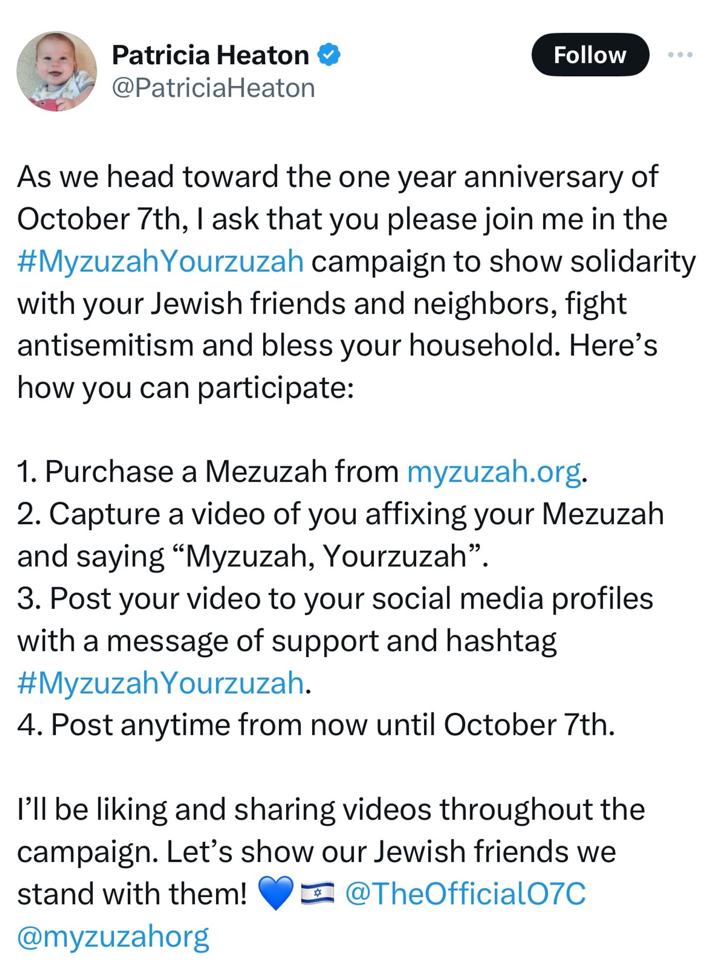 Patricia Heaton & @PatriciaHeaton

As we head toward the one year anniversary of October 7th, I ask that you please join me in the #MyzuzahYourzuzah campaign to show solidarity with your Jewish friends and neighbors, fight antisemitism and bless your household. Here's how you can participate:

1. Purchase a Mezuzah from myzuzah.org.
2. Capture a video of you affixing your Mezuzah and saying "Myzuzah, Yourzuzah"
3. Post your video to your social media profiles with a message of support and hashtag #MyzuzahYourzuzah.
4. Post anytime from now until October 7th.

I'll be liking and sharing videos throughout the campaign. Let's show our Jewish friends we stand with them! @TheOfficialO7C @myzuzahorg