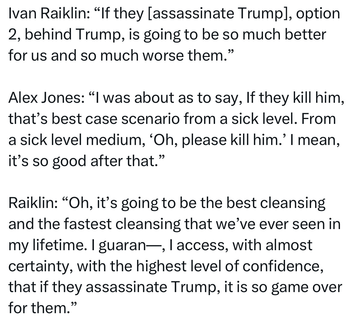 Ivan Raiklin: “If they [assassinate Trump], option 2, behind Trump, is going to be so much better for us and so much worse them.”

Alex Jones: “I was about as to say, If they kill him, that’s best case scenario from a sick level. From a sick level medium, ‘Oh, please kill him.’ I mean, it’s so good after that.”

Raiklin: “Oh, it’s going to be the best cleansing and the fastest cleansing that we’ve ever seen in my lifetime. I guaran—, I access, with almost certainty, with the highest level of confidence, that if they assassinate Trump, it is so game over for them.”