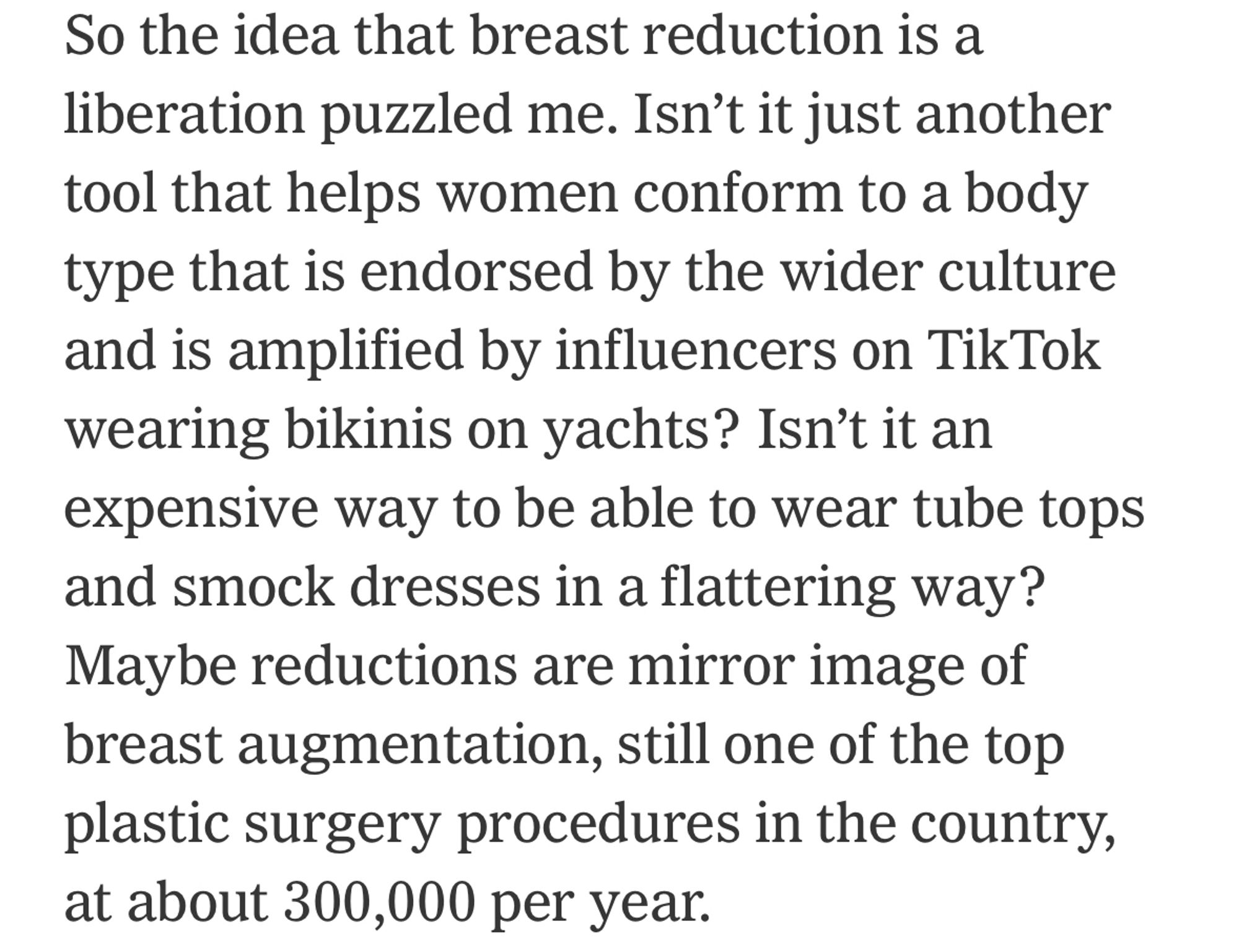 So the idea that breast reduction is a liberation puzzled me. Isn't it just another tool that helps women conform to a body type that is endorsed by the wider culture and is amplified by influencers on TikTok wearing bikinis on yachts? Isn't it an expensive way to be able to wear tube tops and smock dresses in a flattering way? Maybe reductions are mirror image of breast augmentation, still one of the top plastic surgery procedures in the country, at about 300,000 per year.