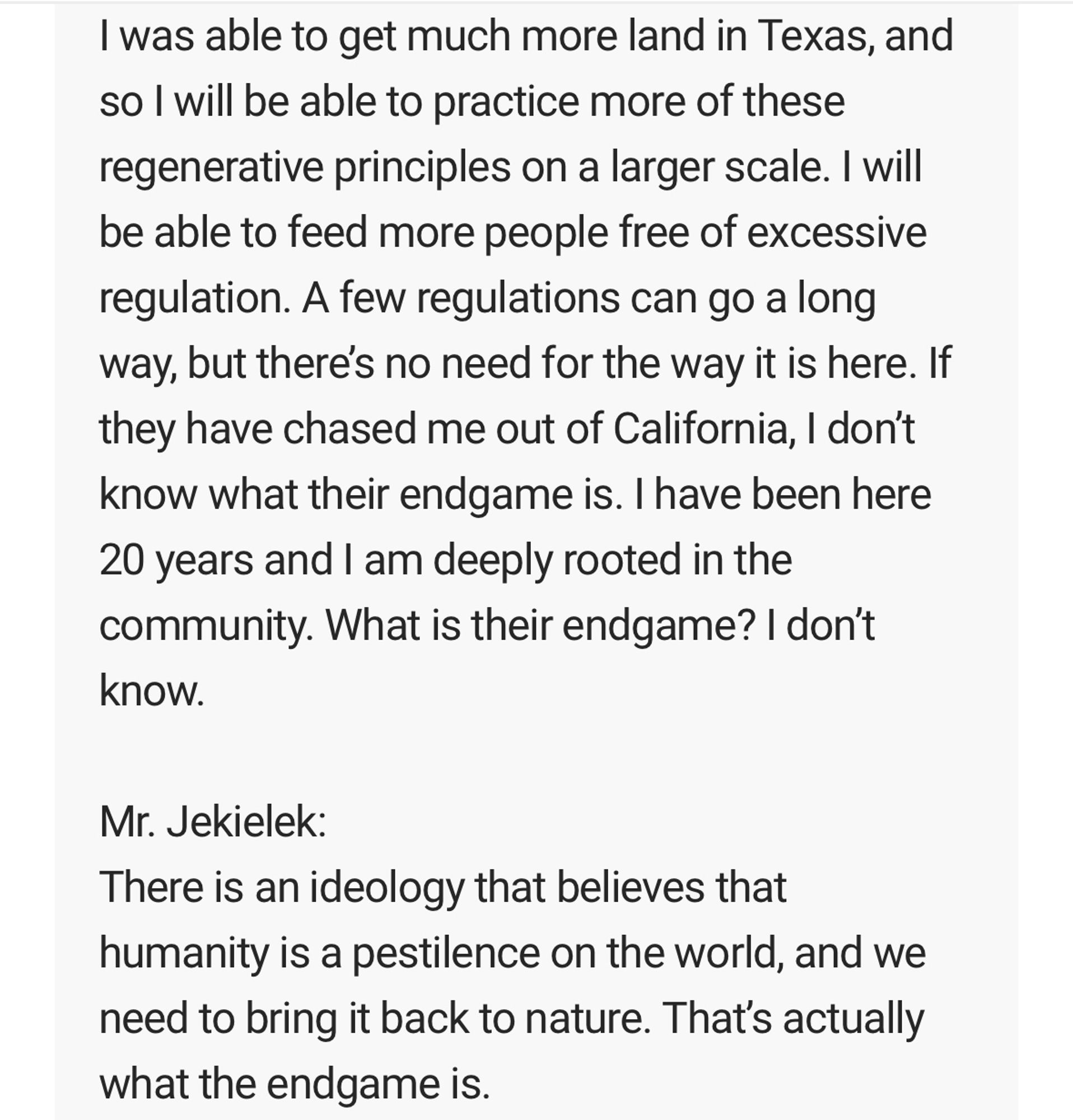 I was able to get much more land in Texas, and so l will be able to practice more of these regenerative principles on a larger scale. I will be able to feed more people free of excessive regulation. A few regulations can go a long way, but theres no need for the way it is here. If they have chased me out of California, I don't know what their endgame is. I have been here 20 years and I am deeply rooted in the community. What is their endgame? I don't know.

Mr. Jekielek:
There is an ideology that believes that humanity is a pestilence on the world, and we need to bring it back to nature. That's actually what the endgame is.