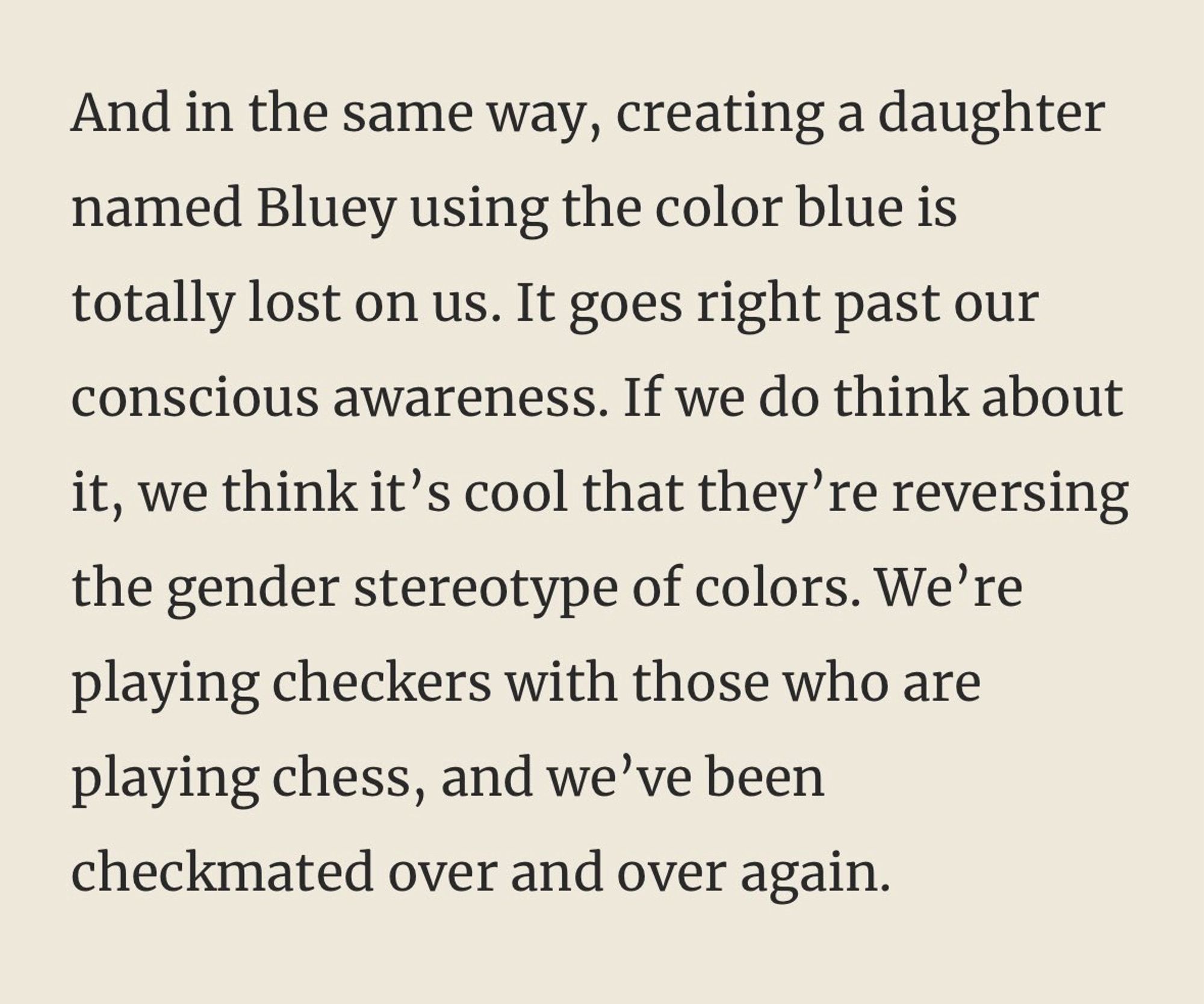 A And in the same way, creating a daughter named Bluey using the color blue is totally lost on us. It goes right past our conscious awareness. If we do think about it, we think it’s cool that they’re reversing the gender stereotype of colors. We’re playing checkers with those who are playing chess, and we’ve been checkmated over and over again.