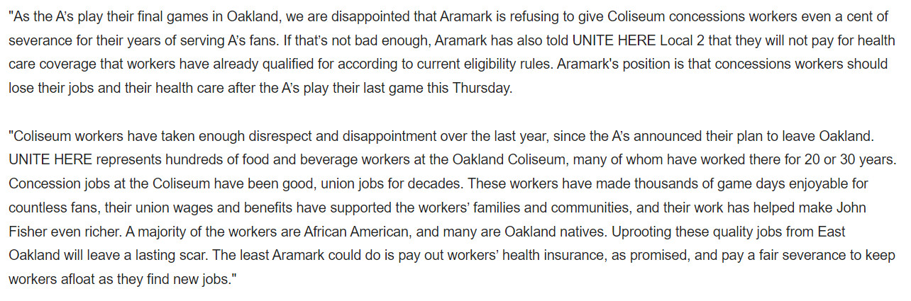 "As the A’s play their final games in Oakland, we are disappointed that Aramark is refusing to give Coliseum concessions workers even a cent of severance for their years of serving A’s fans. If that’s not bad enough, Aramark has also told UNITE HERE Local 2 that they will not pay for health care coverage that workers have already qualified for according to current eligibility rules. Aramark's position is that concessions workers should lose their jobs and their health care after the A’s play their last game this Thursday.


"Coliseum workers have taken enough disrespect and disappointment over the last year, since the A’s announced their plan to leave Oakland. UNITE HERE represents hundreds of food and beverage workers at the Oakland Coliseum, many of whom have worked there for 20 or 30 years. Concession jobs at the Coliseum have been good, union jobs for decades. These workers have made thousands of game days enjoyable for countless fans, their union wages and benefits have supported