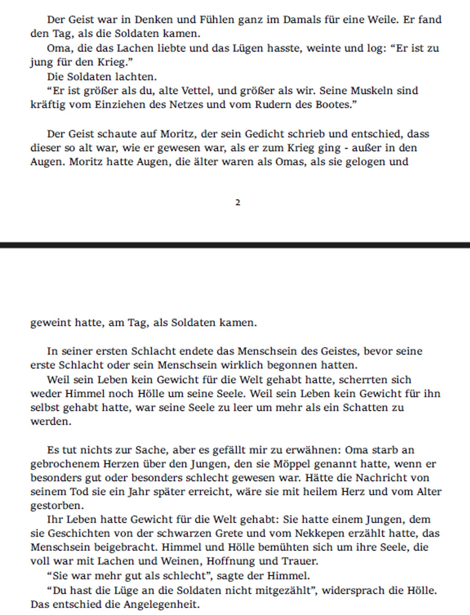 Der Geist war in Denken und Fühlen ganz im Damals für eine Weile. Er fand den Tag, als die Soldaten kamen.
Oma, die das Lachen liebte und das Lügen hasste, weinte und log: “Er ist zu jung für den Krieg.”
Die Soldaten lachten.
“Er ist größer als du, alte Vettel, und größer als wir. Seine Muskeln sind kräftig vom Einziehen des Netzes und vom Rudern des Bootes.”

Der Geist schaute auf Moritz, der sein Gedicht schrieb und entschied, dass dieser so alt war, wie er gewesen war, als er zum Krieg ging - außer in den Augen. Moritz hatte Augen, die älter waren als Omas, als sie gelogen und geweint hatte, am Tag, als Soldaten kamen.

In seiner ersten Schlacht endete das Menschsein des Geistes, bevor seine erste Schlacht oder sein Menschsein wirklich begonnen hatten.
Weil sein Leben kein Gewicht für die Welt gehabt hatte, scherrten sich weder Himmel noch Hölle um seine Seele. Weil sein Leben kein Gewicht für ihn selbst gehabt hatte, war seine Seele zu leer um mehr als ein Schatten zu werden.

Es tut nichts zur Sache, aber es gefällt mir zu erwähnen: Oma starb an gebrochenem Herzen über den Jungen, den sie Möppel genannt hatte, wenn er besonders gut oder besonders schlecht gewesen war. Hätte die Nachricht von seinem Tod sie ein Jahr später erreicht, wäre sie mit heilem Herz und vom Alter gestorben.
Ihr Leben hatte Gewicht für die Welt gehabt: Sie hatte einem Jungen, dem sie Geschichten von der schwarzen Grete und vom Nekkepen erzählt hatte, das Menschsein beigebracht. Himmel und Hölle bemühten sich um ihre Seele, die voll war mit Lachen und Weinen, Hoffnung und Trauer.
“Sie war mehr gut als schlecht”, sagte der Himmel.
“Du hast die Lüge an die Soldaten nicht mitgezählt”, widersprach die Hölle. Das entschied die Angelegenheit.