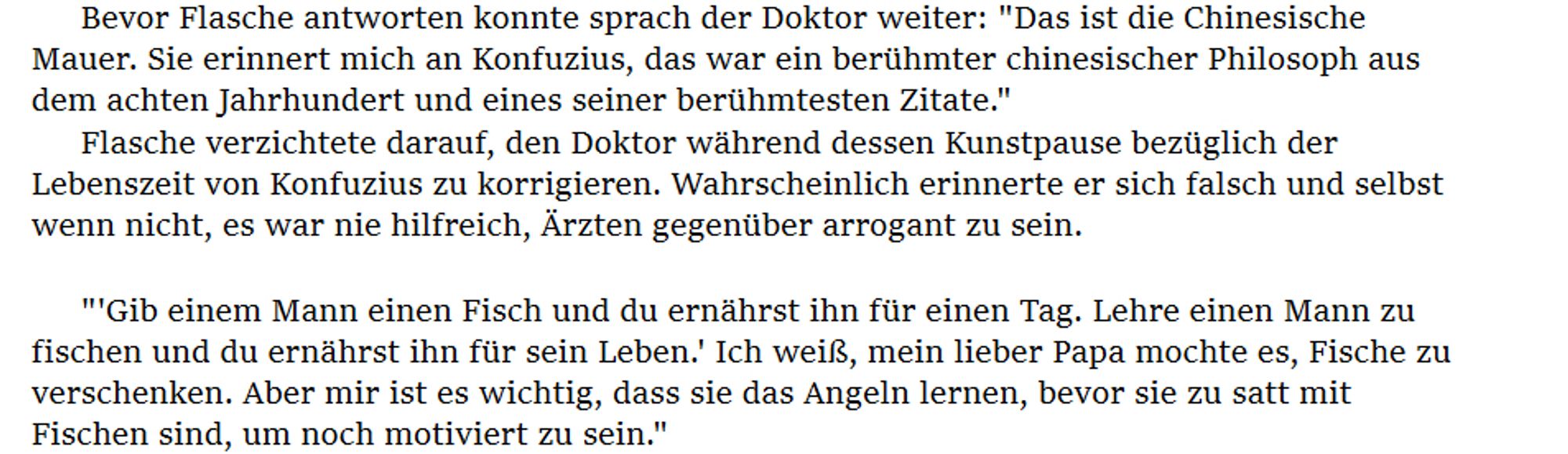 Bevor Flasche antworten konnte sprach der Doktor weiter: "Das ist die Chinesische Mauer. Sie erinnert mich an Konfuzius, das war ein berühmter chinesischer Philosoph aus dem achten Jahrhundert und eines seiner berühmtesten Zitate."
Flasche verzichtete darauf, den Doktor während dessen Kunstpause bezüglich der Lebenszeit von Konfuzius zu korrigieren. Wahrscheinlich erinnerte er sich falsch und selbst wenn nicht, es war nie hilfreich, Ärzten gegenüber arrogant zu sein.

"'Gib einem Mann einen Fisch und du ernährst ihn für einen Tag. Lehre einen Mann zu fischen und du ernährst ihn für sein Leben.' Ich weiß, mein lieber Papa mochte es, Fische zu verschenken. Aber mir ist es wichtig, dass sie das Angeln lernen, bevor sie zu satt mit Fischen sind, um noch motiviert zu sein."