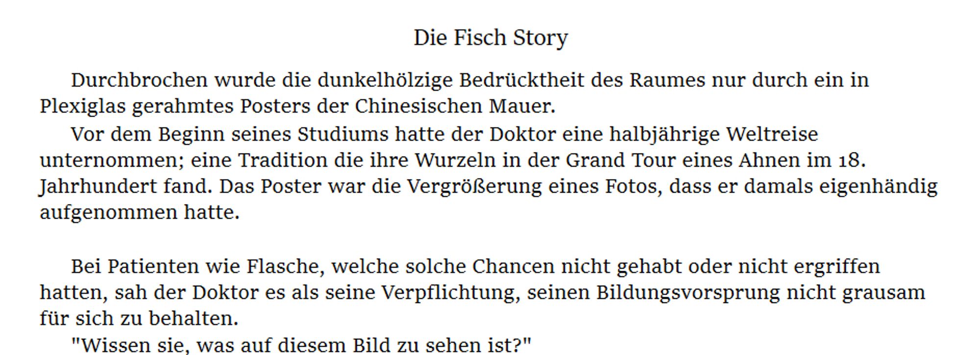 Die Fisch Story

Durchbrochen wurde die dunkelhölzige Bedrücktheit des Raumes nur durch ein in Plexiglas gerahmtes Posters der Chinesischen Mauer.
Vor dem Beginn seines Studiums hatte der Doktor eine halbjährige Weltreise unternommen; eine Tradition die ihre Wurzeln in der Grand Tour eines Ahnen im 18. Jahrhundert fand. Das Poster war die Vergrößerung eines Fotos, dass er damals eigenhändig aufgenommen hatte.

Bei Patienten wie Flasche, welche solche Chancen nicht gehabt oder nicht ergriffen hatten, sah der Doktor es als seine Verpflichtung, seinen Bildungsvorsprung nicht grausam für sich zu behalten.
"Wissen sie, was auf diesem Bild zu sehen ist?"