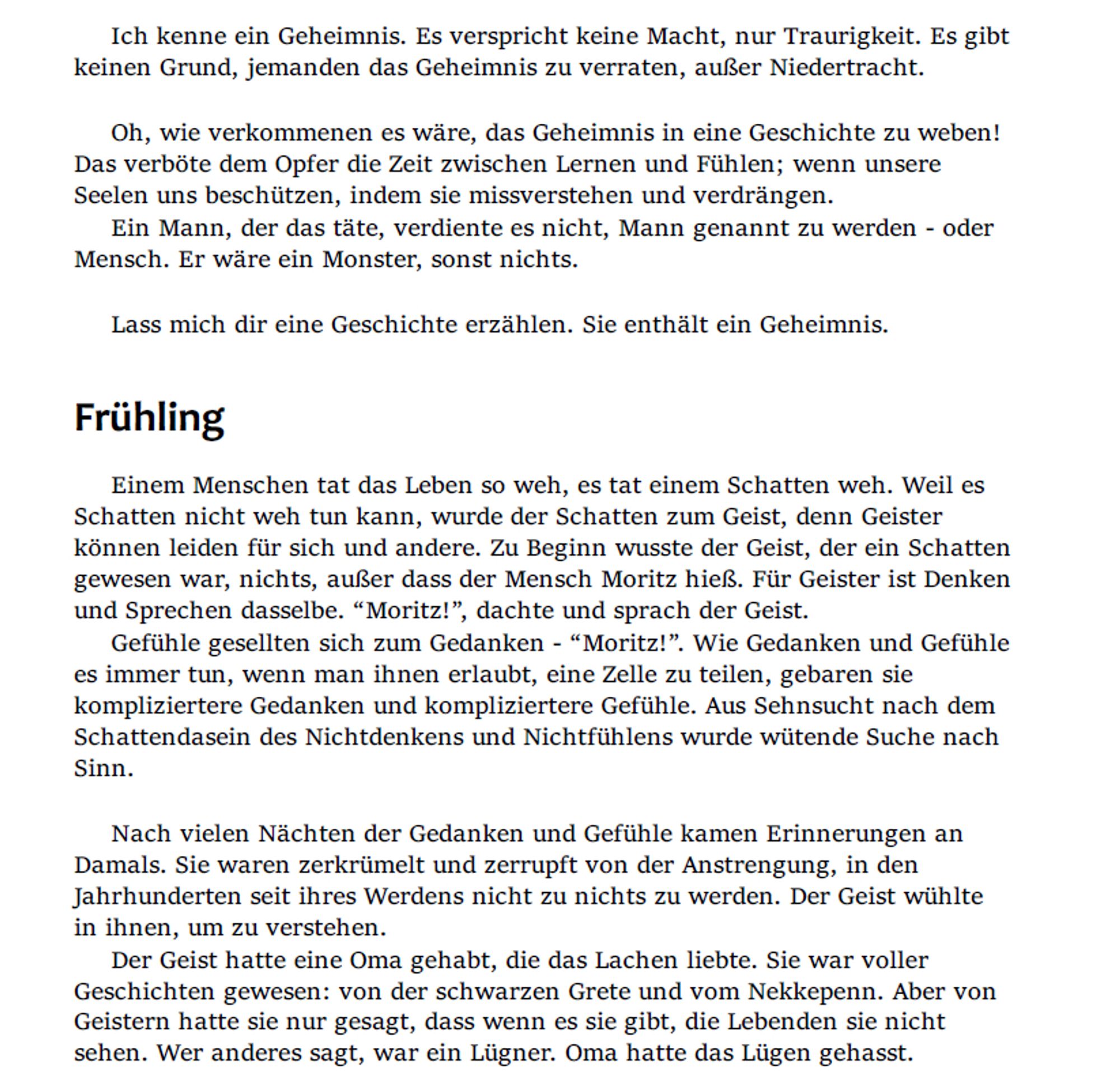 Ich kenne ein Geheimnis. Es verspricht keine Macht, nur Traurigkeit. Es gibt keinen Grund, jemanden das Geheimnis zu verraten, außer Niedertracht.

Oh, wie verkommenen es wäre, das Geheimnis in eine Geschichte zu weben! Das verböte dem Opfer die Zeit zwischen Lernen und Fühlen; wenn unsere Seelen uns beschützen, indem sie missverstehen und verdrängen.
Ein Mann, der das täte, verdiente es nicht, Mann genannt zu werden - oder Mensch. Er wäre ein Monster, sonst nichts.

Lass mich dir eine Geschichte erzählen. Sie enthält ein Geheimnis.

Frühling
Einem Menschen tat das Leben so weh, es tat einem Schatten weh. Weil es Schatten nicht weh tun kann, wurde der Schatten zum Geist, denn Geister können leiden für sich und andere. Zu Beginn wusste der Geist, der ein Schatten gewesen war, nichts, außer dass der Mensch Moritz hieß. Für Geister ist Denken und Sprechen dasselbe. “Moritz!”, dachte und sprach der Geist.
Gefühle gesellten sich zum Gedanken - “Moritz!”. Wie Gedanken und Gefühle es immer tun, wenn man ihnen erlaubt, eine Zelle zu teilen, gebaren sie kompliziertere Gedanken und kompliziertere Gefühle. Aus Sehnsucht nach dem Schattendeisen des Nichtdenkens und Nichtfühlens wurde wütende Suche nach Sinn.

Nach vielen Nächten der Gedanken und Gefühle kamen Erinnerungen an Damals. Sie waren zerkrümelt und zerrupft von der Anstrengung, in den Jahrhunderten seit ihres Werdens nicht zu nichts zu werden. Der Geist wühlte in ihnen, um zu verstehen.
Der Geist hatte eine Oma gehabt, die das Lachen liebte. Sie war voller Geschichten gewesen: von der schwarzen Grete und vom Nekkepenn. Aber von Geistern hatte sie nur gesagt, dass wenn es sie gibt, die Lebenden sie nicht sehen. Wer anderes sagt, war ein Lügner. Oma hatte das Lügen gehasst.