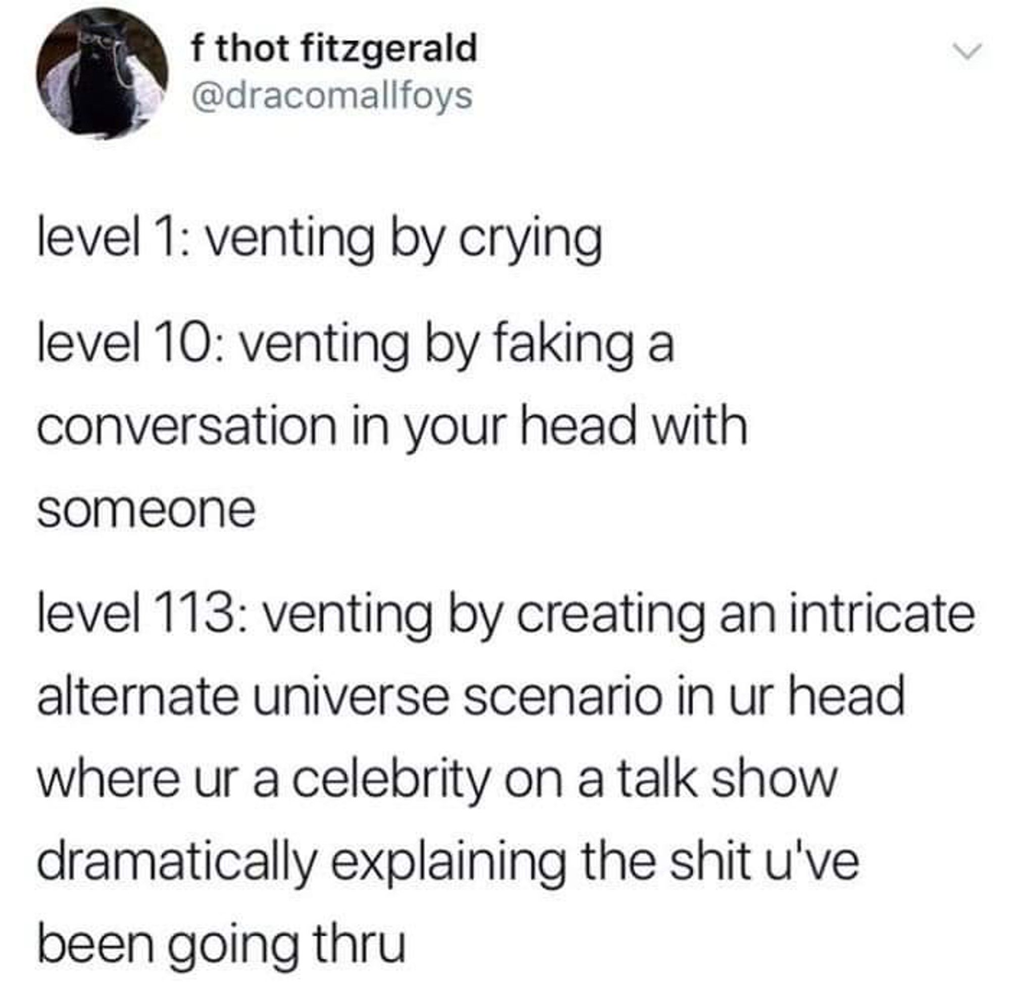 A tweet:

f thot fitzgerald @dracomallfoys
level 1: venting by crying level 10: venting by faking a conversation in your head with someone
level 113: venting by creating an intricate alternate universe scenario in ur head
where ur a celebrity on a talk show dramatically explaining the shit u've been going thru