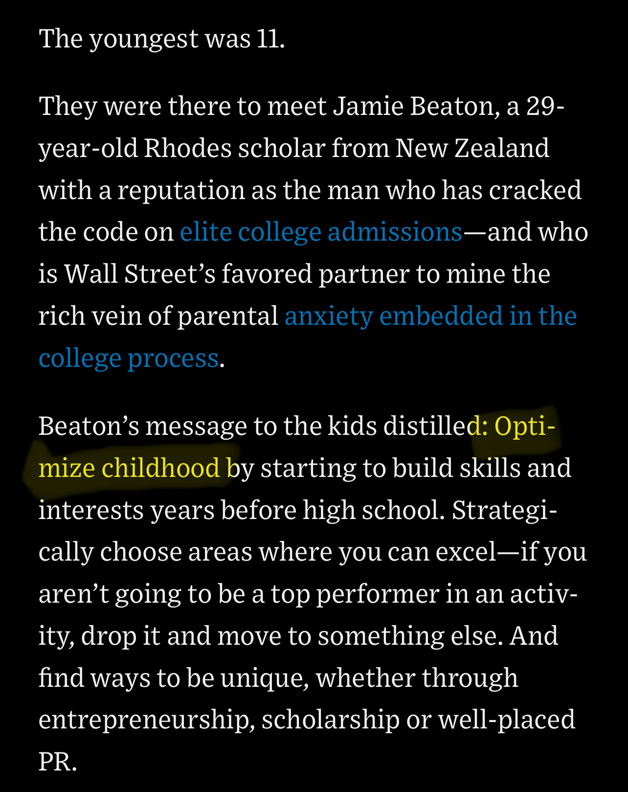 From a WSJ profile of an asshole:

The youngest was 11.
They were there to meet Jamie Beaton, a 29-year-old Rhodes scholar from New Zealand with a reputation as the man who has cracked the code on elite college admissions-and who is Wall Street's favored partner to mine the rich vein of parental anxiety embedded in the college process.

Beaton's message to the kids distilled: Optimize childhood by starting to build skills and interests years before high school. Strategically choose areas where you can excel-if you aren't going to be a top performer in an activ-ity, drop it and move to something else. And find ways to be unique, whether through entrepreneurship, scholarship or well-placed PR