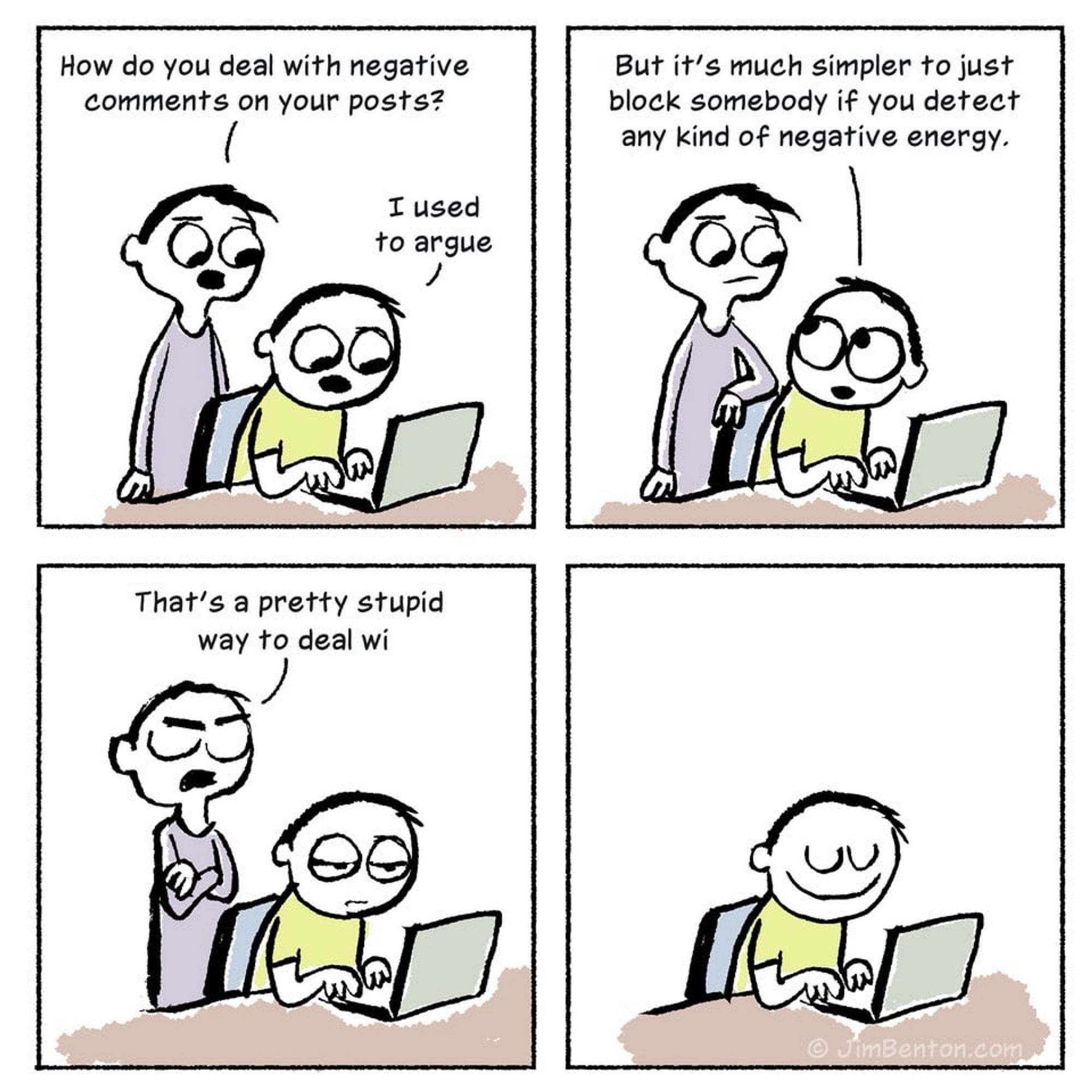 A comic strip featuring two characters discussing how to deal with negative comments on posts, with four panels:

1. The first character, standing, asks, "How do you deal with negative comments on your posts?" The second character, sitting at a laptop, responds, "I used to argue."
2. The first character continues, "But it's much simpler to just block somebody if you detect any kind of negative energy."
3. The first character, now with arms crossed and eyes closed, says, "That's a pretty stupid way to deal wi-" before being cut off.
4. The second character, now alone and smiling, continues working on the laptop.

At the bottom right corner, there is a small text: ©JimBenton.com.