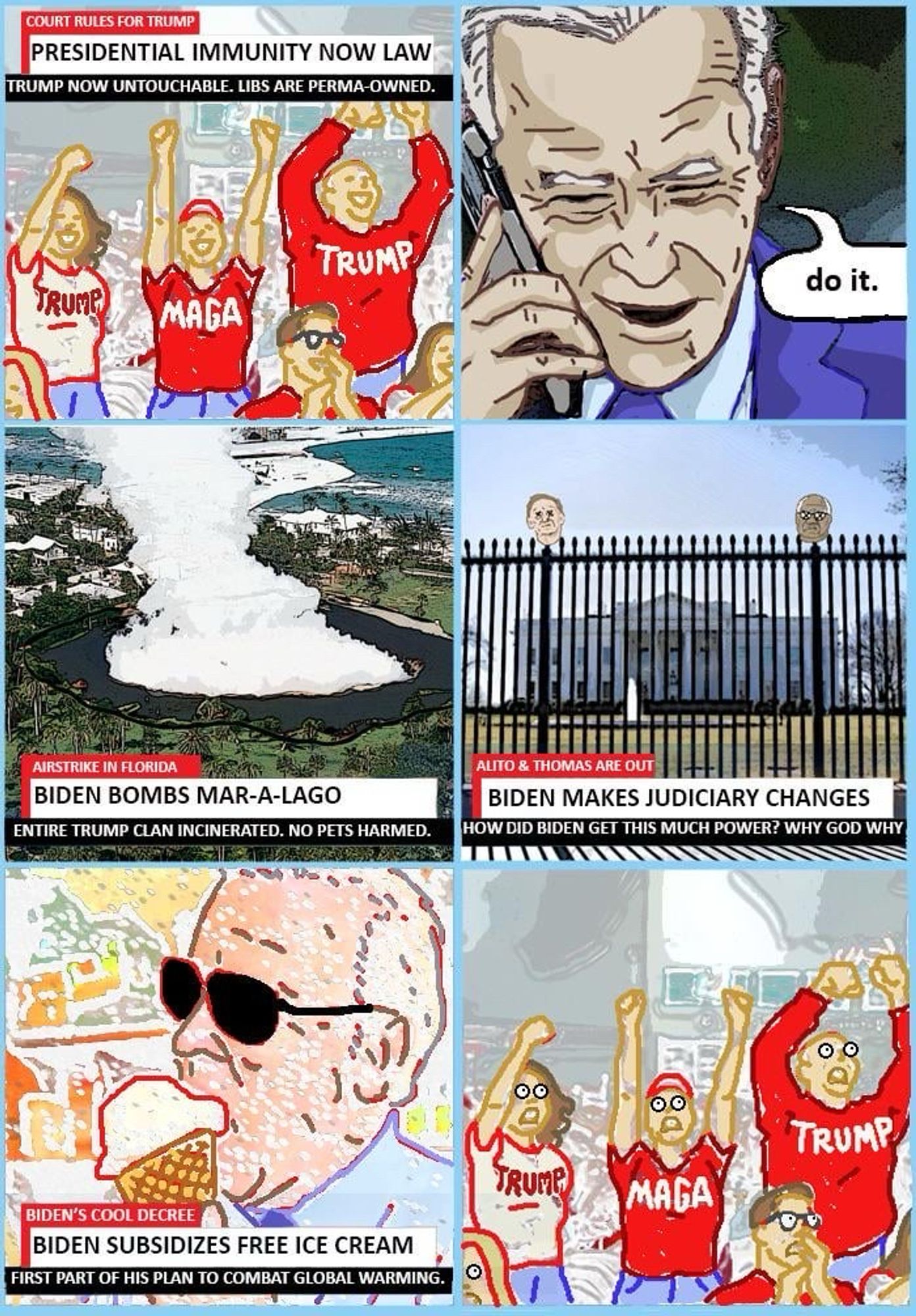 This is a satirical image with six cartoon panels:

1. Top Left: People in "TRUMP" and "MAGA" shirts raising their arms. Text: "PRESIDENTIAL IMMUNITY NOW LAW" and "Trump now untouchable. Libs are perma-owned."

2. Top Right: Joe Biden on the phone, saying, "Do it."

3. Middle Left: A coastal property with smoke. Text: "BIDEN BOMBS MAR-A-LAGO" and "Entire Trump clan incinerated. No pets harmed."

4. Middle Right: Two heads resembling Supreme Court Justices on a fence. Text: "BIDEN MAKES JUDICIARY CHANGES."

5. Bottom Left: Biden eating ice cream. Text: "BIDEN SUBSIDIZES FREE ICE CREAM."

6. Bottom Right: the Trump supporters aghast