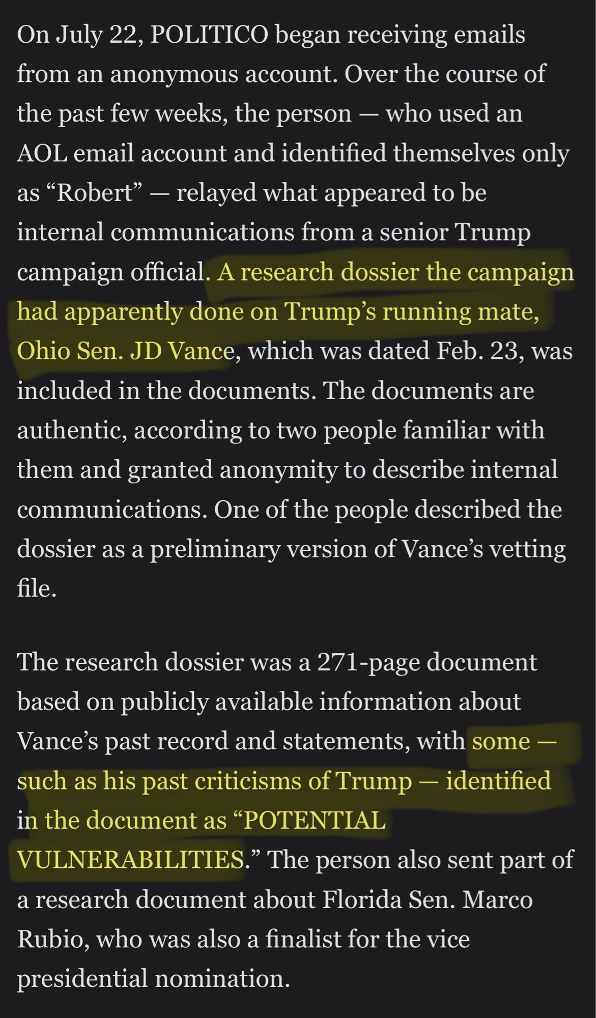 Except from Politico 

On July 22, POLITICO began receiving emails from an anonymous account. Over the course of the past few weeks, the person - who used an AOL email account and identified themselves only as "Robert" - relayed what appeared to be internal communications from a senior Trump campaign official. A research dossier the campaign had apparently done on Trump's running mate, Ohio Sen. JD Vance, which was dated Feb. 23, was included in the documents. The documents are authentic, according to two people familiar with them and granted anonymity to describe internal communications. One of the people described the dossier as a preliminary version of Vance's vetting file.
The research dossier was a 271-page document based on publicly available information about Vance's past record and statements, with some - such as his past criticisms of Trump - identified in the document as "POTENTIAL
VULNERABILITIES."