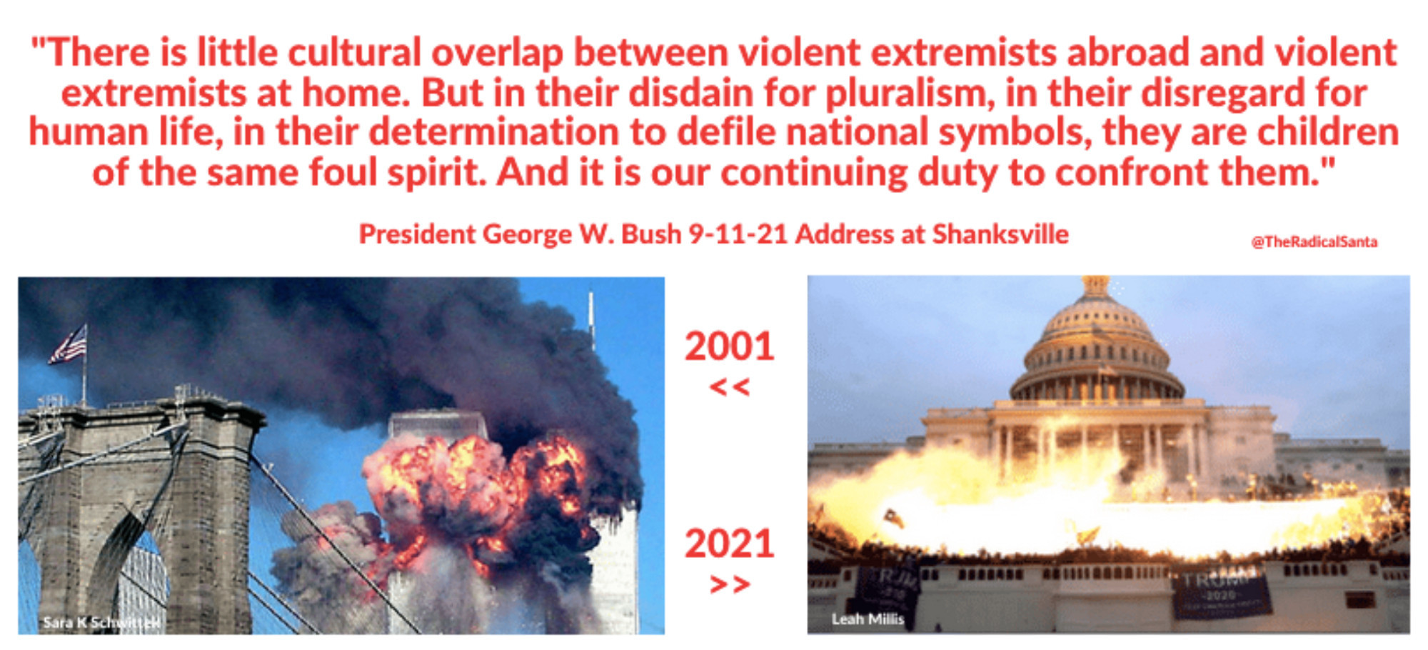 On the left is a color photo of the explosion caused by an airplane hitting the World Trade Center on 9-11-21. On the right is a color photo of the bright light of incendiary devices exploding in the back of the U.S. Capitol building on 1-6-21. This quote from G.W. Bush appears below the photos:
9-11: "There is little cultural overlap between violent extremists abroad & violent extremists at home. But in their disdain for pluralism, in their disregard for human life, in their determination to defile national symbols, they are children of the same foul spirit..."
GW Bush