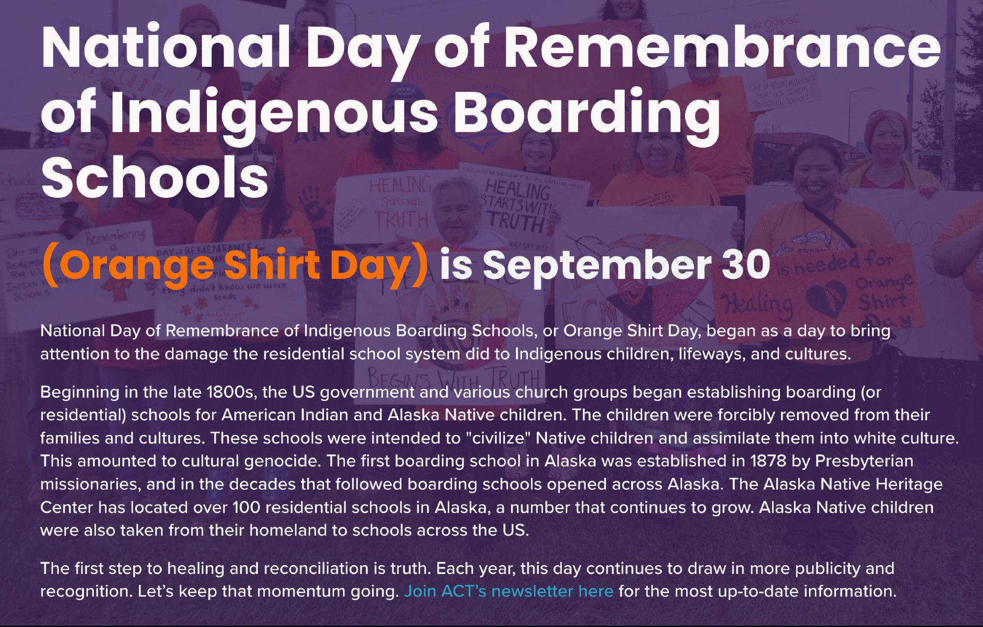 ADULTS ON A STREET CORNER HOLDING POSTERS: National Day of Remembrance of Indigenous Boarding Schools, or Orange Shirt Day, began as a day to bring attention to the damage the residential school system did to Indigenous children, lifeways, and cultures. Beginning in the late 1800s, the US government and various church groups began establishing boarding (or residential) schools for American Indian and Alaska Native children. The children were forcibly removed from their families and cultures. These schools were intended to "civilize" Native children and assimilate them into white culture. This amounted to cultural genocide. The first boarding school in Alaska was established in 1878 by Presbyterian missionaries, and in the decades that followed boarding schools opened across Alaska. The Alaska Native Heritage Center has located over 100 residential schools in Alaska, a number that continues to grow. Alaska Native children were also taken from their homeland to schools throughout the US.