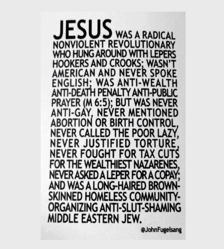 Black text on a white background:
Note to Republicans:
JESUS was a radical nonviolent revolutionary who hung around with lepers, hookers and crooks; wasn't American and never spoke English; was anti-wealth, anti-death penalty, anti-public prayer (M 6:5); but was never anti-gay, never mentioned abortion or birth control, never called the poor lazy, never justified torture, never fought for tax cuts for the wealthiest Nazarines, never asked a leper for a copay; and was a long-haired, brown-skinned, homeless, community-organizing, Middle Eastern Jew.
~John Fugelsang