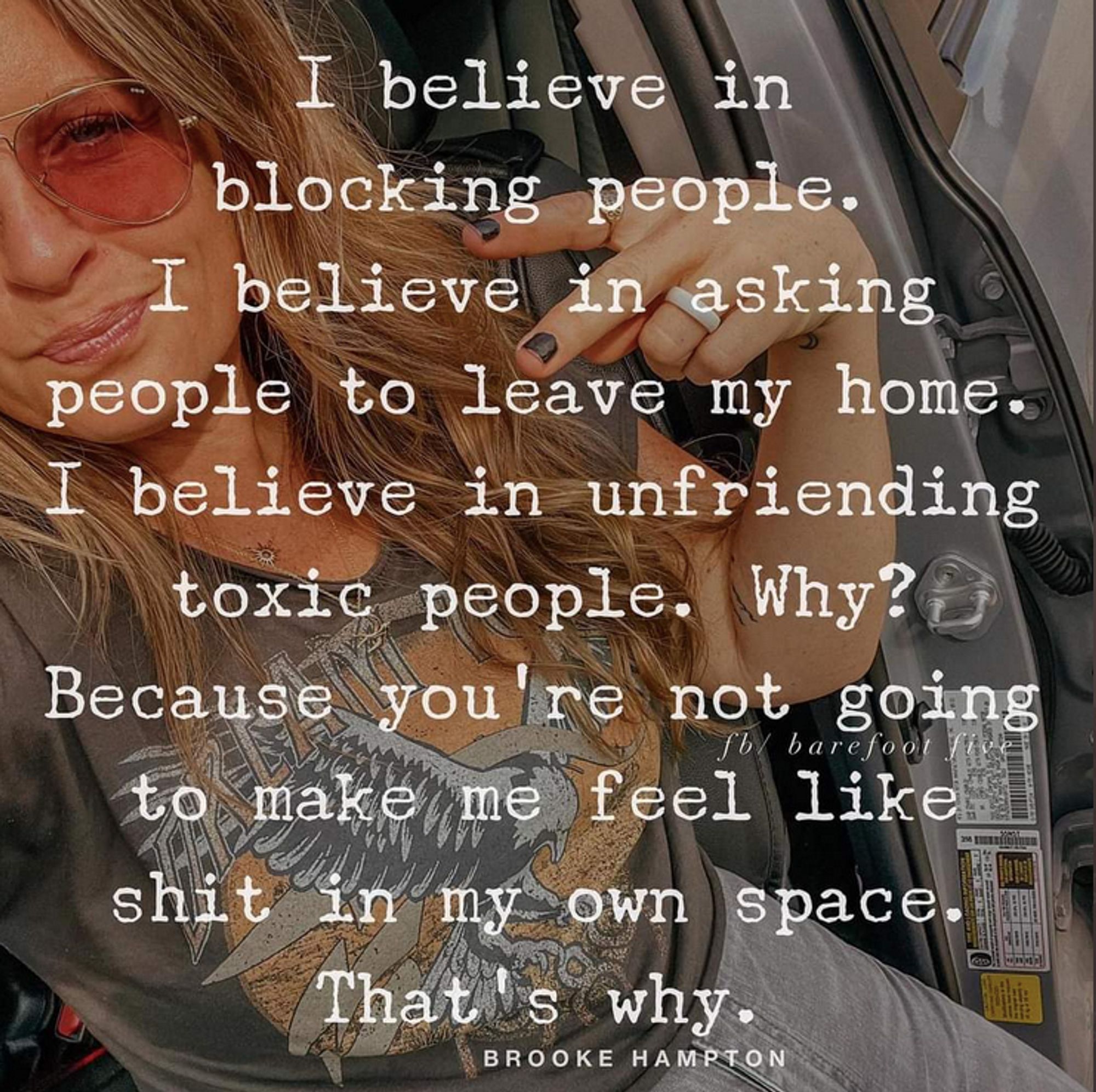 A color photo of a woman, Brooke Hampton, sitting in a car, wearing pink-lens glasses and a wedding ring, taking her selfie.
The superimposed text reads:
"I believe in blocking people.
I believe in asking people
to leave my home.
I believe in unfriending
toxic people.
Why?
Because you're not going to
make me feel like shit
in my own space.
That's why."
~Brooke Hampton