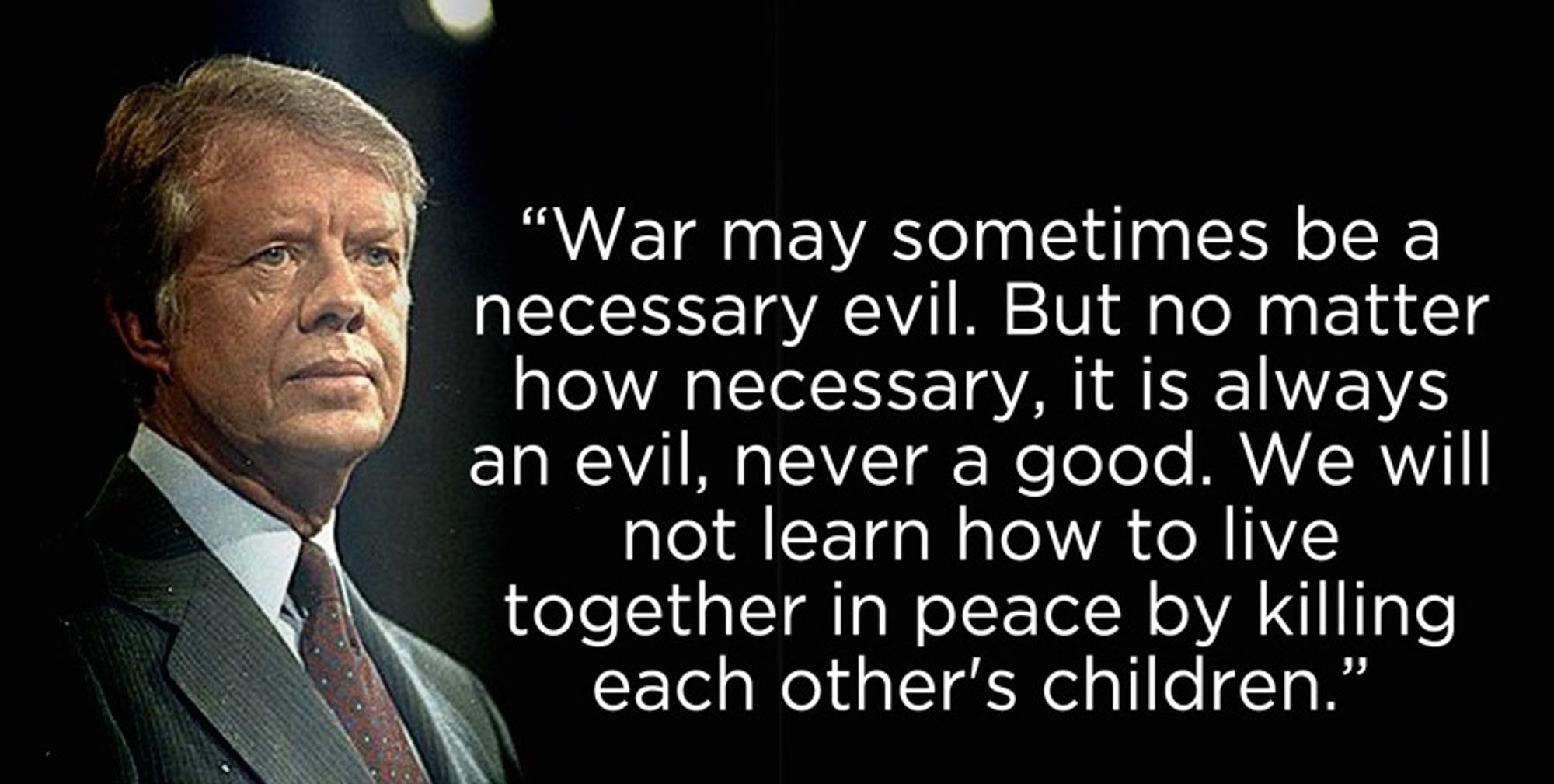 A color photo of a younger Jimmy Carter, wearing a dress-shirt, jacket, and tie, accompanied by this quote appearing on a black background:
"War may sometimes be a necessary evil. But no matter how necessary, it is always an evil, never a good. We will not learn how to live together in peace by killing each other's children."
~Jimmy Carter