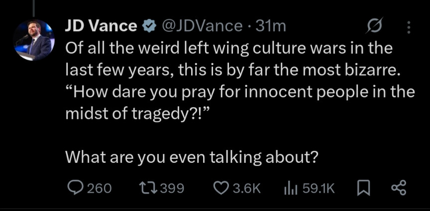 Of all the weird left wing culture wars in the last few years, this is by far the most bizarre. How dare you pray for innocent people in the midst of tragedy. What are you even talking about? JD Vance tweet 