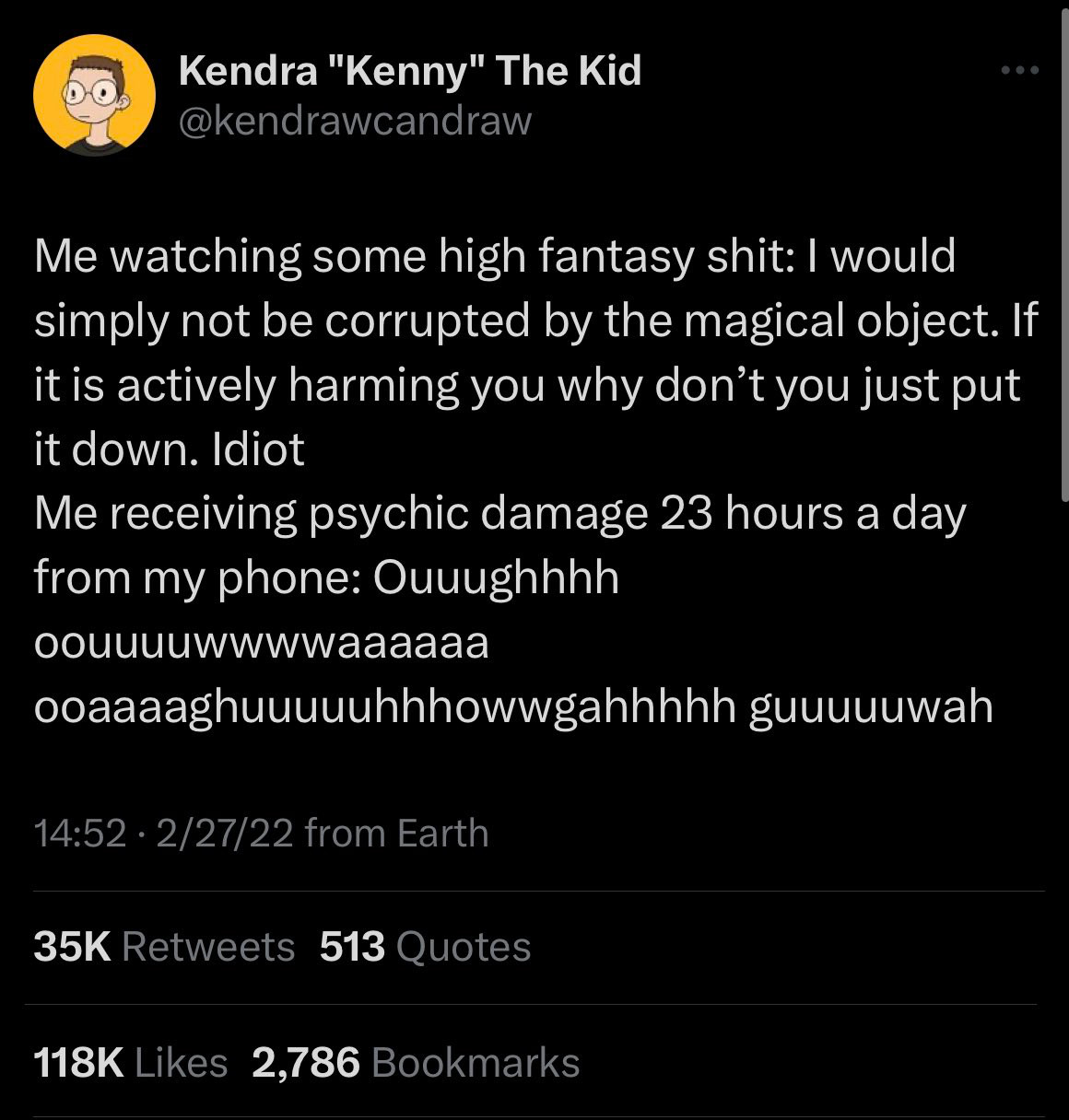 Me watching some high fantasy shit: I would simply not be corrupted by the magical object. If it is actively harming you why don't you just put it down. Idiot
Me receiving psychic damage 23 hours a day from my phone: Ouuughhhh
OOUUuuwwwwaaaaaa
ooaaaaghuuuuuhhhowwgahhhhh guuuuuwah