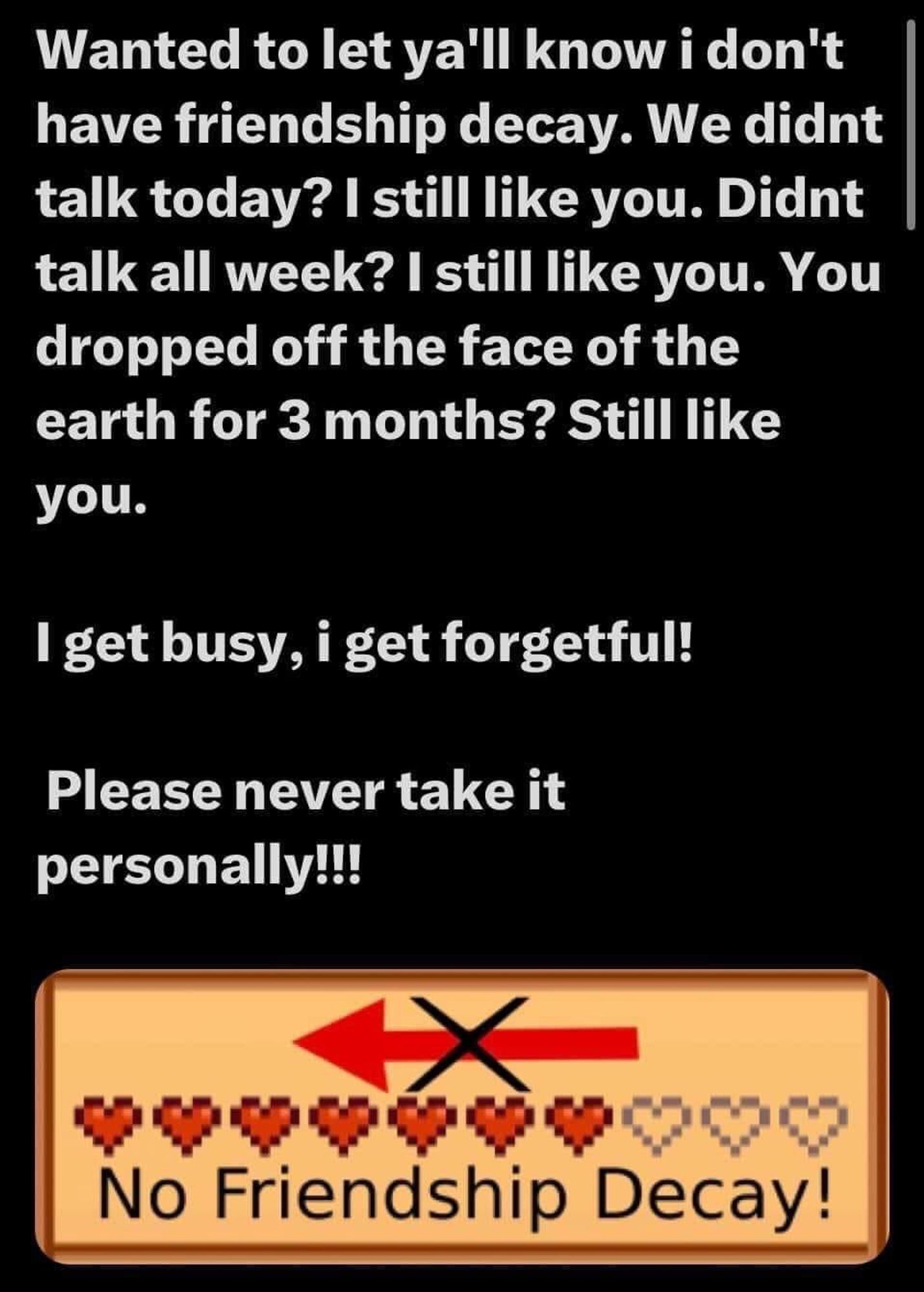 Wanted to let you know I don't have friendship decay. We didn't talk today? I still like you. Didn't talk all week? I still like you. You dropped off the face of the earth? Still like you. I get busy, I get forgetful! Please never take it personally!