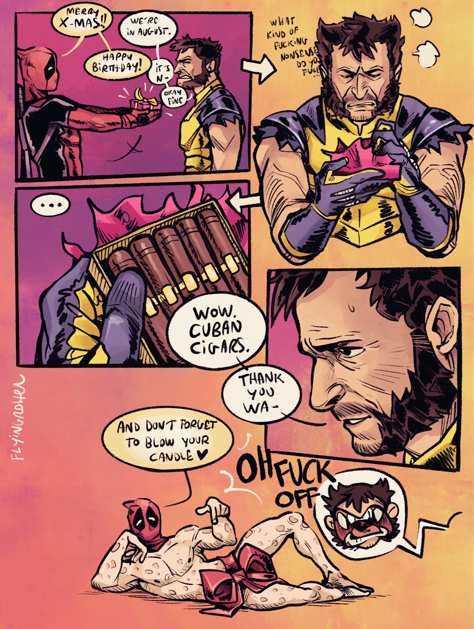 Little comic with Deadpool and Wolverine

Wade (Deadpool) is offering a little present to Logan (Wolverine). 
Wade: “Merry X-mas”
Logan: “we’re in August”
Wade: “Happy birthday”
Logan: “it’s not… okay fine”

Logan then takes the present and is grumpy about it while opening it, thinking it’s another joke. But it’s cigars in a box. 
Logan: “wow. Cuban cigars. Thank you Wa…”

When he looks up there’s a lying down naked Wade (with the hood on) doing some sexy pose and pointing at his crotch which is covered by a ribbon. 
Wade: “and don’t forget to blow your candle”
Logan: “OH F- OFF”