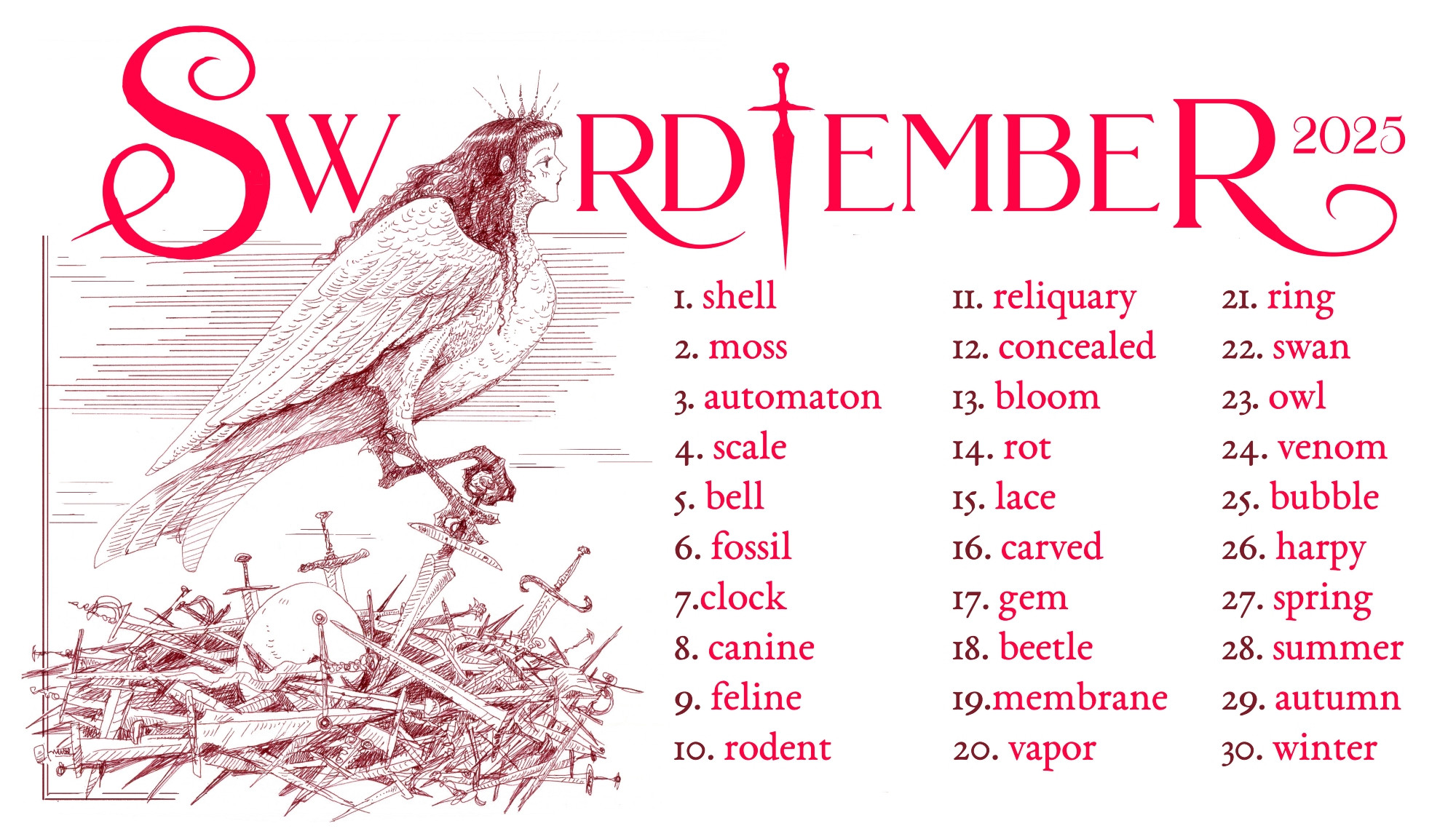 Swordtember prompt list, which is as follows:
1. shell
2. moss
3. automaton
4. scale
5. bell
6. fossil
7.clock
8. canine
9. feline
10. rodent
11. reliquary
12. concealed
13. bloom
14. rot
15. lace
16. carved
17. gem
18. beetle
19. membrane
20.vapor
21. ring
22. swan
23. owl
24. venom
25. bubble
26. harpy
27. spring
28. summer
29. autumn
30. winter