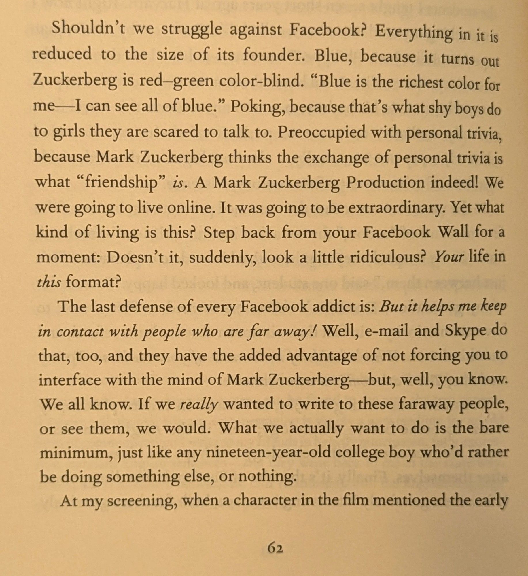 Shouldn't we struggle against Facebook? Everything in it is reduced to the size of its founder. Blue, because it turns out Zuckerberg is red-green color-blind. "Blue is the richest color for me-I can see all of blue." Poking, because that's what shy boys do to girls they are scared to talk to. Preoccupied with personal trivia, because Mark Zuckerberg thinks the exchange of personal trivia is what "friendship" is. A Mark Zuckerberg Production indeed! We were going to live online. It was going to be extraordinary. Yet what kind of living is this? Step back from your Facebook Wall for a moment: Doesn't it, suddenly, look a little ridiculous? Your life in this format?

The last defense of every Facebook addict is: But it helps me keep in contact with people who are far away! Well, e-mail and Skype do that, too, and they have the added advantage of not forcing you to interface with the mind of Mark Zuckerberg-but, well, you know. We all know. If we really wanted to write to these faraway pe