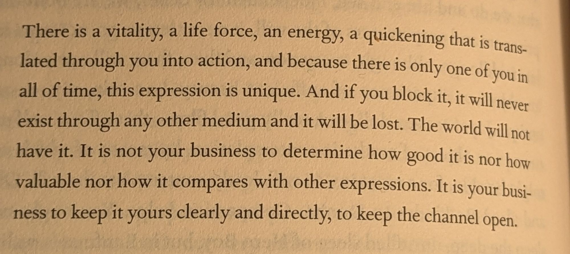 There is a vitality, a life force, an energy, a quickening that is trans- lated through you into action, and because there is only one of you in all of time, this expression is unique. And if you block it, it will never exist through any other medium and it will be lost. The world will not have it. It is not your business to determine how good it is nor how valuable nor how it compares with other expressions. It is your busi- ness to keep it yours clearly and directly, to keep the channel open.