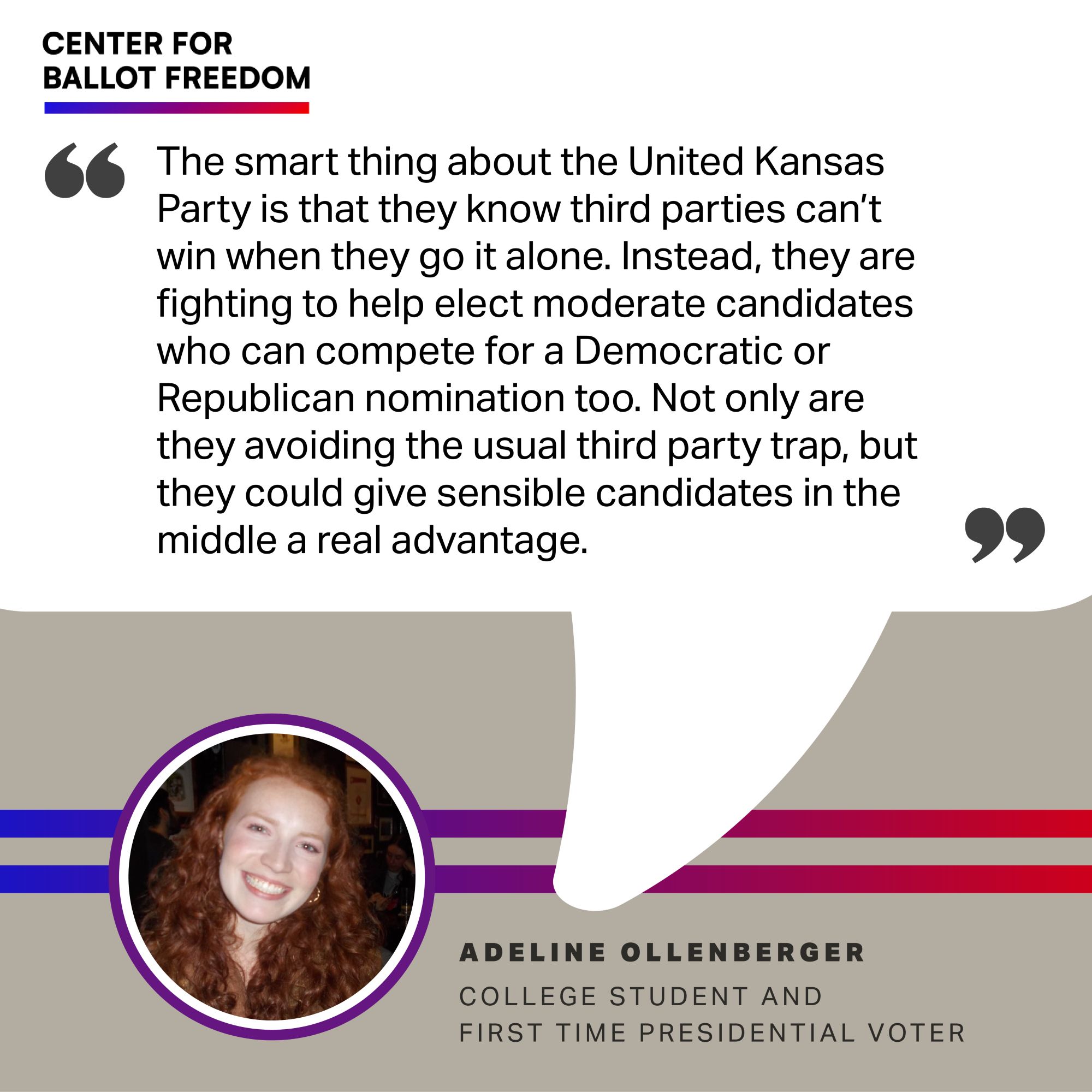 “The smart thing about the United Kansas Party is that they know third parties can’t win when they go it alone. Instead, they are fighting to help elect moderate candidates who can compete for a Democratic or Republican nomination too. Not only are they avoiding the usual third party trap, but they could give sensible candidates in the middle a real advantage.”– Adeline Ollenberger, college student and first time presidential voter