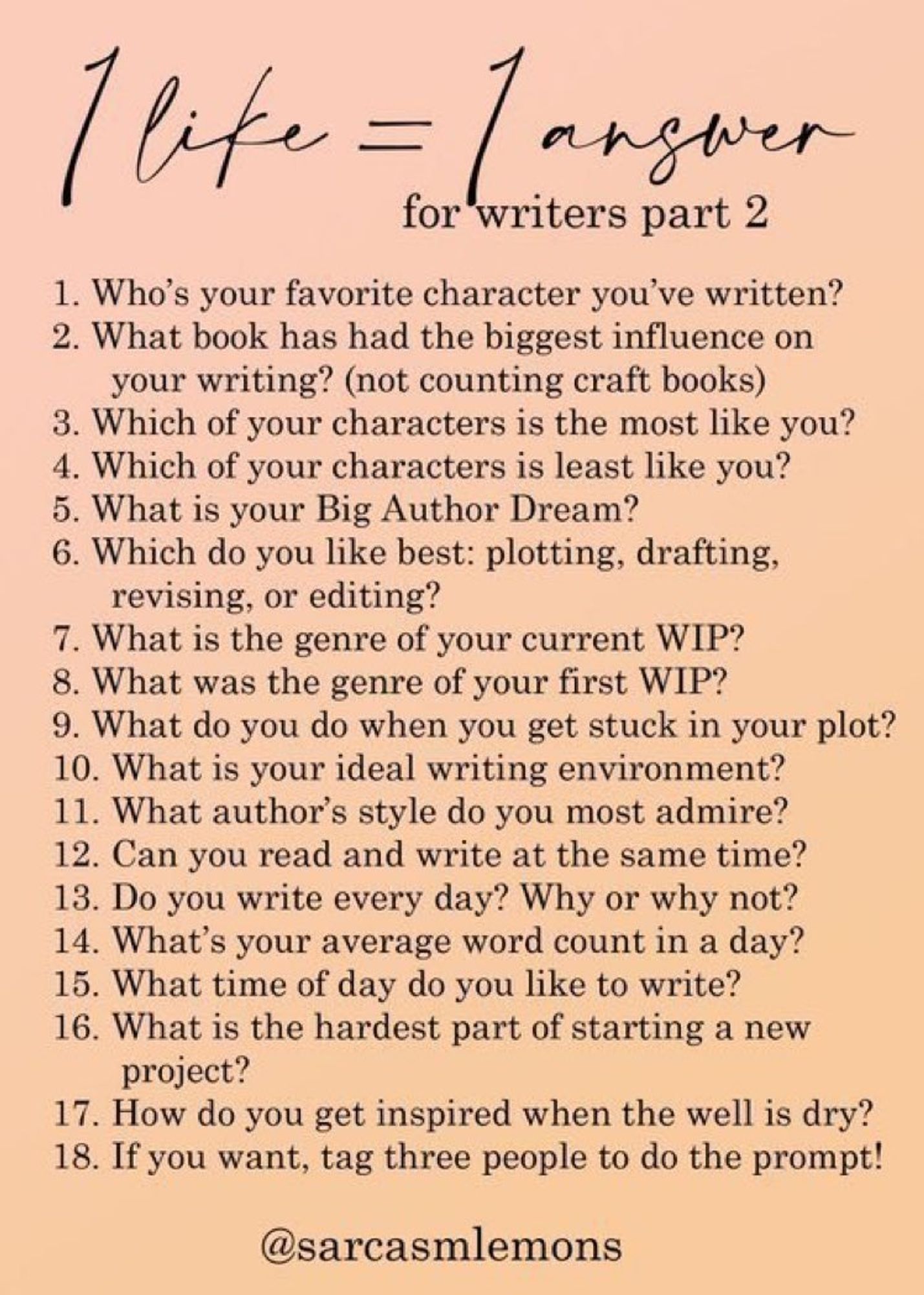 1. Who's your favorite character you've written? 2. What book has had the biggest influence on your writing? (not counting craft books) 3. Which of your characters is the most like you? 4. Which of your characters is least like you? 5. What is your Big Author Dream? 6. Which do you like best: plotting, drafting, revising, or editing? 7. What is the genre of your current WIP? 8. What was the genre of your first WIP? 9. What do you do when you get stuck in your plot? 10. What is your ideal writing environment? 11. What author's style do you most admire? 12. Can you read and write at the same time? 13. Do you write every day? Why or why not? 14. What's your average word count in a day? 15. What time of day do you like to write? 16. What is the hardest part of starting a new project? 17. How do you get inspired when the well is dry? 18. If you want, tag three people to do the prompt!