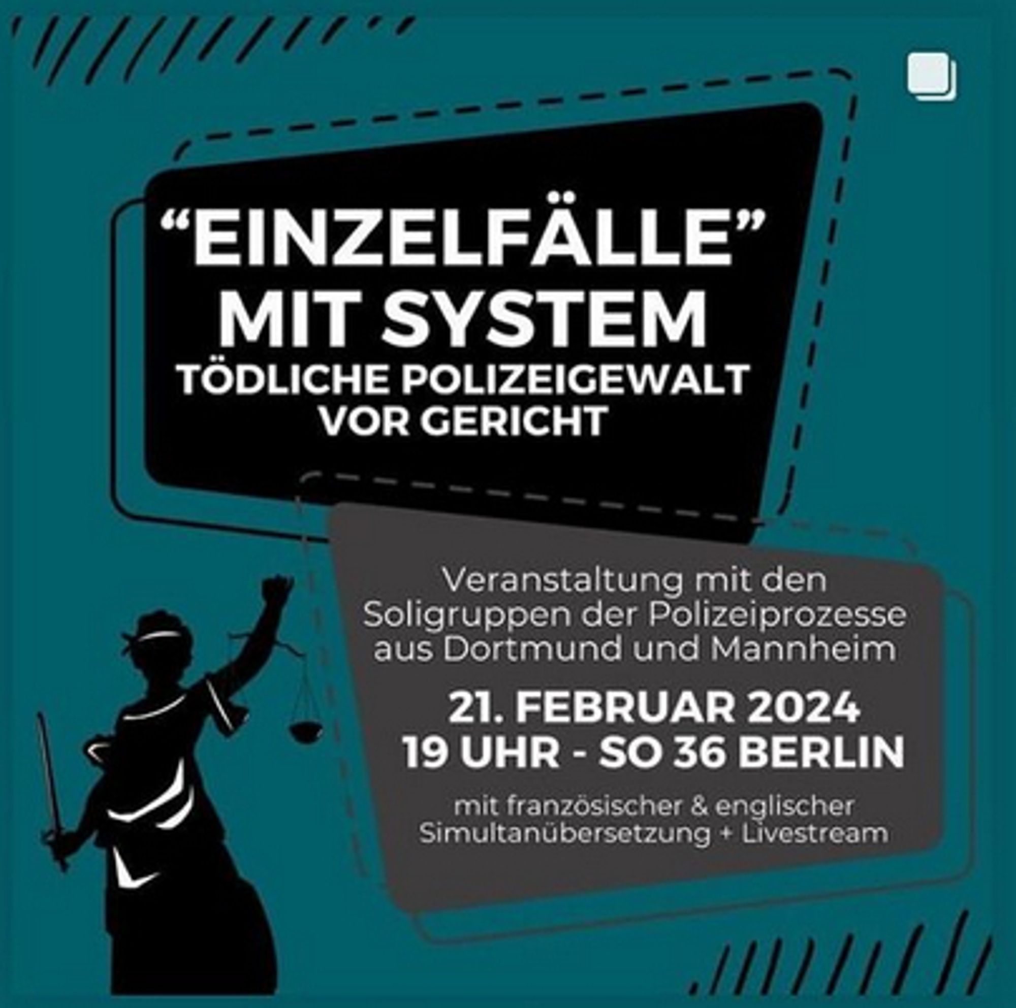 Auf grünem Hintergrund ein schwarzes und ein graues Kästchen auf dem in weißer Schrift steht: "Einzelfälle mit System - Tödliche Polizeigewalt vor Gericht. Veranstaltung mit den Soligruppen der Polizeiprozesse aus Dortmund und Mannheim. 21. Februar 2024 - 19 Uhr - SO36 Berlin. Mit französischer und englischer Simultanübersetzung &  Livestream"
Unten links Vektorgrafik der Justitia in schwarz.