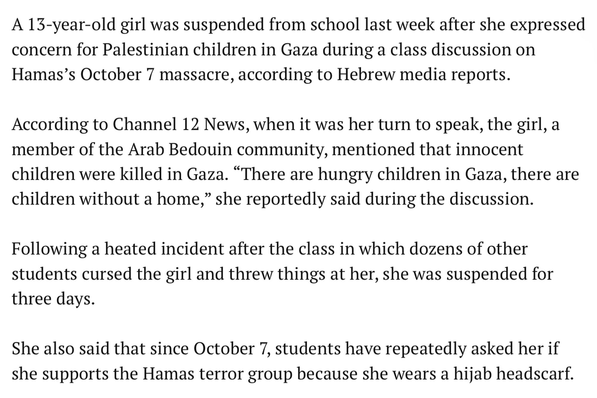 A 13-year-old girl was suspended from school last week after she expressed concern for Palestinian children in Gaza during a class discussion on Hamas's October 7 massacre, according to Hebrew media reports.

According to Channel 12 News, when it was her turn to speak, the girl, a member of the Arab Bedouin community, mentioned that innocent children were killed in Gaza. "There are hungry children in Gaza, there are children without a home," she reportedly said during the discussion.

Following a heated incident after the class in which dozens of other students cursed the girl and threw things at her, she was suspended for three days.

She also said that since October 7, students have repeatedly asked her if she supports the Hamas terror group because she wears a hijab headscarf.