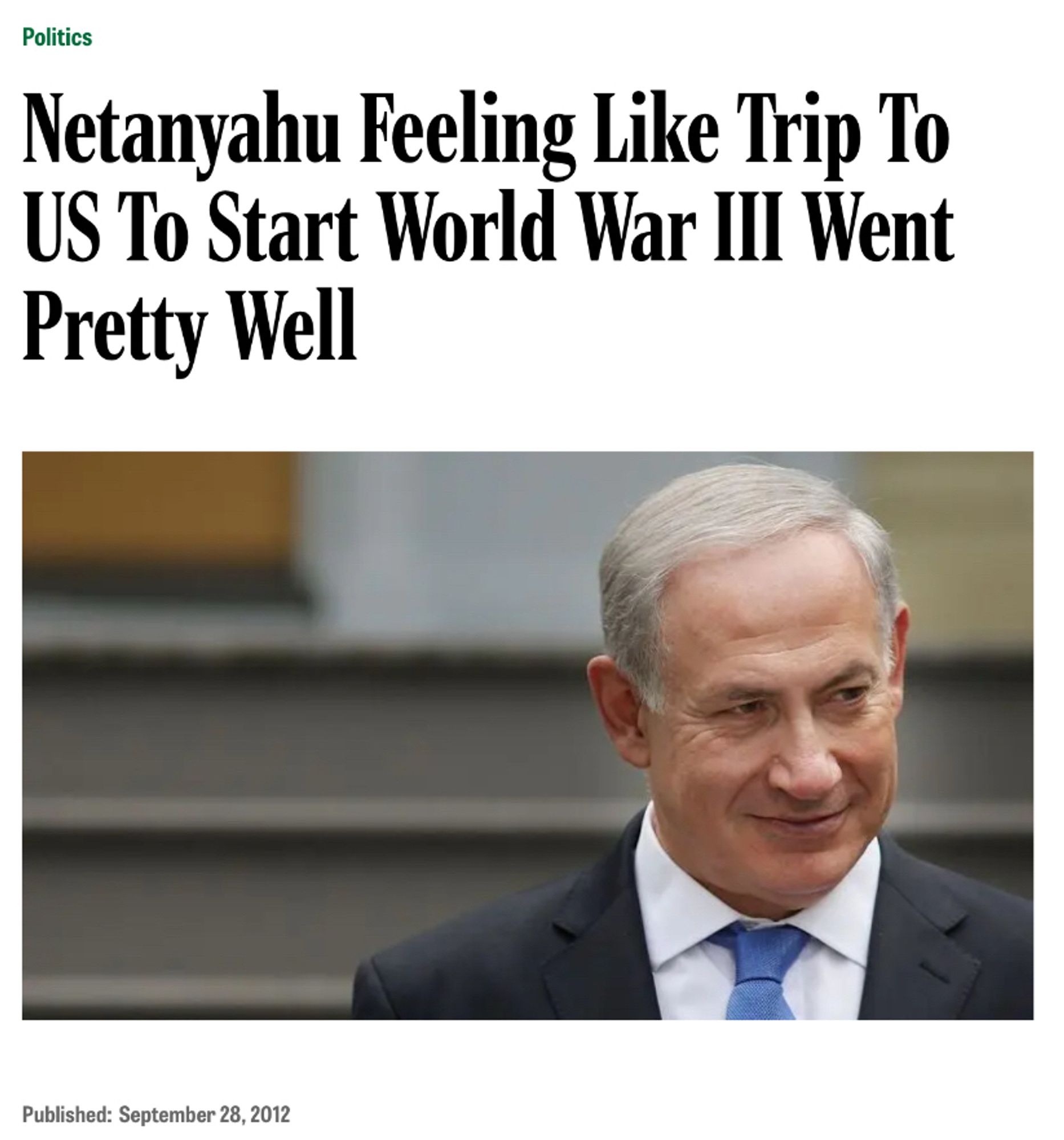 Netanyahu Feeling Like Trip To US To Start World War III Went Pretty Well

Published: September 28, 2012

Image Description: A man with great hairs, wearing a suit with a blue tie has a smirk on his face. It is Benjamin Netanyahu.