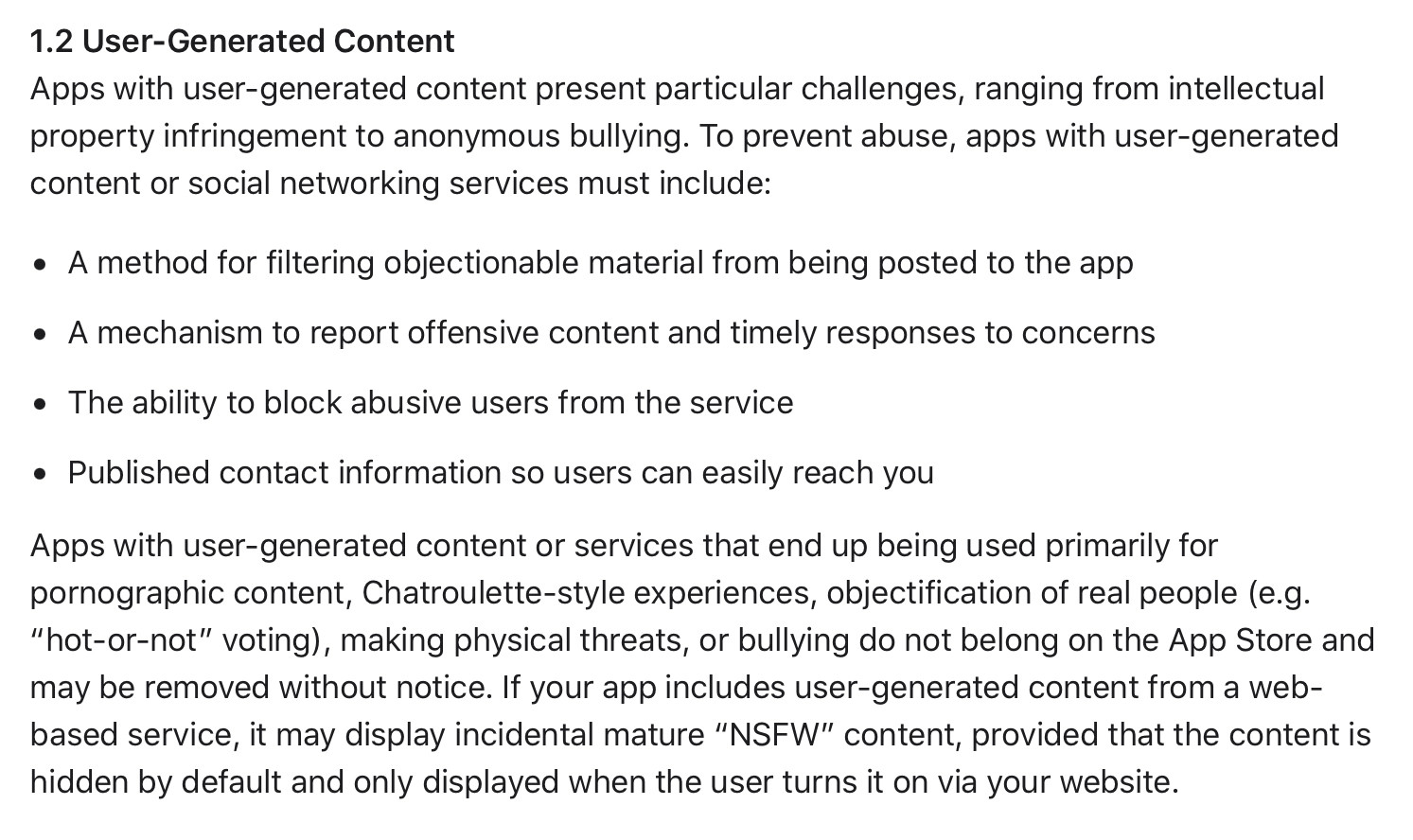 1.2 User-Generated Content

Apps with user-generated content present particular challenges, ranging from intellectual property infringement to anonymous bullying. To prevent abuse, apps with user-generated content or social networking services must include:

• A method for filtering objectionable material from being posted to the app

• A mechanism to report offensive content and timely responses to concerns

• The ability to block abusive users from the service

• Published contact information so users can easily reach you

Apps with user-generated content or services that end up being used primarily for pornographic content, Chatroulette-style experiences, objectification of real people (e.g. "hot-or-not" voting), making physical threats, or bullying do not belong on the App Store and may be removed without notice. If your app includes user-generated content from a web-based service, it may display incidental mature "NSFW" content, provided that the content is hidden by default and only displayed when the user turns it on via your website.