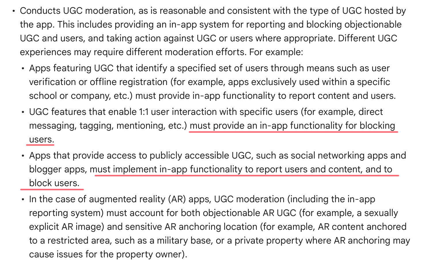 • Conducts UGC moderation, as is reasonable and consistent with the type of UGC hosted by the app. This includes providing an in-app system for reporting and blocking objectionable UGC and users, and taking action against UGC or users where appropriate. Different UGC experiences may require different moderation efforts. For example:
• Apps featuring UGC that identify a specified set of users through means such as user verification or offline registration (for example, apps exclusively used within a specific school or company, etc.) must provide in-app functionality to report content and users.
• UGC features that enable 1:1 user interaction with specific users (for example, direct messaging, tagging, mentioning, etc.) must provide an in-app functionality for blocking users.
• Apps that provide access to publicly accessible UGC, such as social networking apps and blogger apps, must implement in-app functionality to report users and content, and to block users.
• In the case of augmented reality (AR) apps, UGC moderation (including the in-app reporting system) must account for both objectionable AR UGC (for example, a sexually explicit AR image) and sensitive AR anchoring location (for example, AR content anchored to a restricted area, such as a military base, or a private property where AR anchoring may cause issues for the property owner).