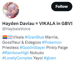 Twitter profile for Harden Daviau (@haybalevoice)

Profile description is
(LGBTQ flag) (Trans flag) Vikala #Granblue Marnie, Gossifleur and Eldegoss #Pokemon, Priestess #GoblinSlayer Pinkly Paige #RainbowHigh Nobuko #LovelyComplex Yayoi #given