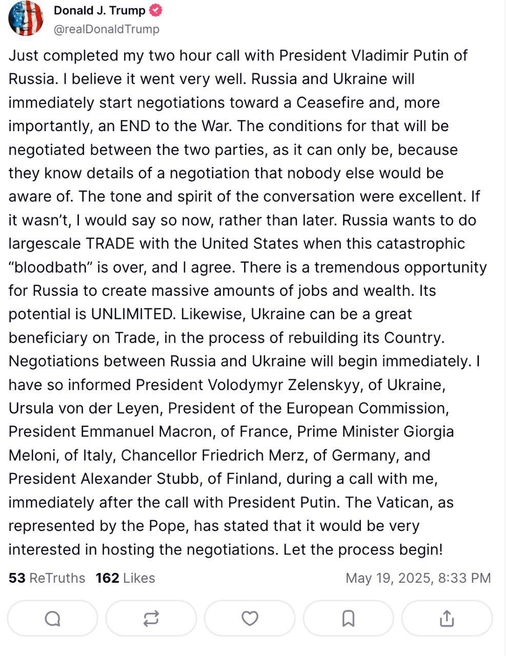 Just completed my two hour call with President Vladimir Putin of Russia. I believe it went very well. Russia and Ukraine will immediately start negotiations toward a Ceasefire and, more importantly, an END to the War. The conditions for that will be negotiated between the two parties, as it can only be, because they know details of a negotiation that nobody else would be aware of. The tone and spirit of the conversation were excellent. If it wasn't, I would say so now, rather than later. Russia wants to do largescale TRADE with the United States when this catastrophic "bloodbath" is over, and I agree. There is a tremendous opportunity for Russia to create massive amounts of jobs and wealth. Its potential is UNLIMITED. Likewise, Ukraine can be a great beneficiary on Trade, in the process of rebuilding its Country. Negotiations between Russia and Ukraine will begin immediately. I have so informed President Volodymyr Zelenskyy, of Ukraine, Ursula von der Leyen, President of the European Commission, President Emmanuel Macron, of France, Prime Minister Giorgia Meloni, of Italy, Chancellor Friedrich Merz, of Germany, and President Alexander Stubb, of Finland, during a call with me, immediately after the call with President Putin. The Vatican, as represented by the Pope, has stated that it would be very interested in hosting the negotiations. Let the process begin!