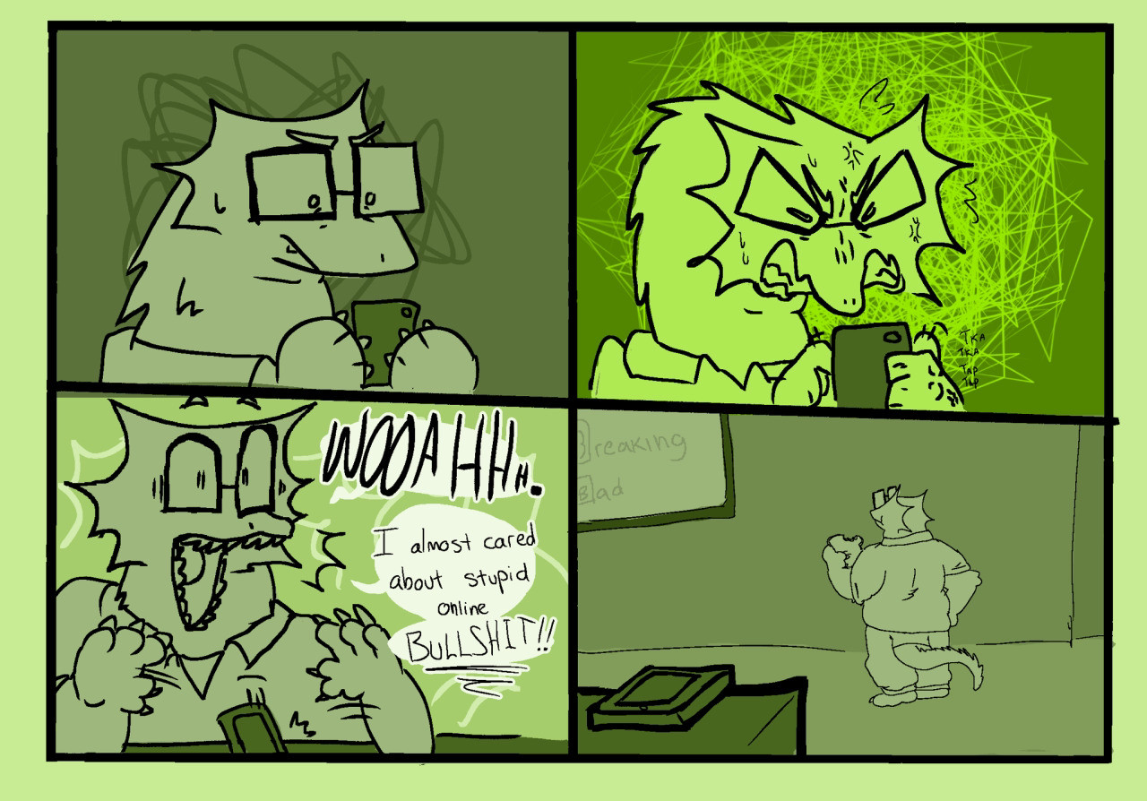 A comic of an anthropomorphic Pygmy Leaf Chameleon. Panel one: He holds his phone with a slight scowl, scribbles behind him show light frustration. Panel two: he begins furiously typing on the phone, the scribbles behind him are bright and sharp. His face is scrunched up in rage, sweating and baring his teeth. Panel three: The character drops his phone and his mouth gapes in surprise, his face stretches to accentuate the expression. Behind him, the previous squiggles explode into sharp surprise lines. He says “WOAH. I almost care about stupid online BULLSHIT!!!” The word “Bullshit” is underlined. Panel 4: hard cut to this character standing in the middle of the living room, he has a sandwich on his left hand and his right is on his hip. He’s watching Breaking Bad and his phone his on a table far away from him, but closer to the “camera.” 